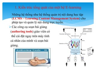 1. Kiến trúc tổng quát của một hệ E-learning 
 Những hệ thống như hệ thống quản trị nội dung học tập 
(LCMS – Learning Content Management System) cho 
phép tạo và quản lý nội dung trực tuyến. 
Các công cụ soạn bài giảng 
(authoring tools) giáo viên có 
thể cài đặt ngay trên máy tính 
cá nhân của mình và soạn bài 
giảng. 
7 
 
