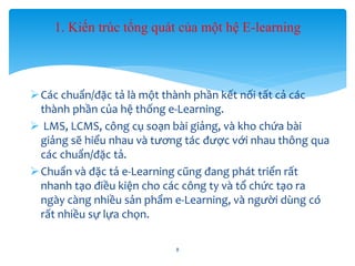1. Kiến trúc tổng quát của một hệ E-learning 
Các chuẩn/đặc tả là một thành phần kết nối tất cả các 
thành phần của hệ thống e-Learning. 
 LMS, LCMS, công cụ soạn bài giảng, và kho chứa bài 
giảng sẽ hiểu nhau và tương tác được với nhau thông qua 
các chuẩn/đặc tả. 
 Chuẩn và đặc tả e-Learning cũng đang phát triển rất 
nhanh tạo điều kiện cho các công ty và tổ chức tạo ra 
ngày càng nhiều sản phẩm e-Learning, và người dùng có 
rất nhiều sự lựa chọn. 
8 
 