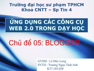 Trường đại học sư phạm TPHCM 
Khoa CNTT – Sp Tin 4 
Chủ đề 05: BLOGGER 
GVHD : Lê Đức Long 
SVTH : Trương Ngọc Tinh Anh 
LOGO 
K37.103.020 
 