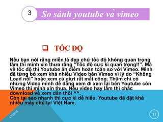 Nếu bạn nói rằng miễn là đẹp chứ tốc độ không quan trọng
lắm thì mình xin thưa rằng “Tốc độ cực kì quan trọng!!”. Mà
về tốc độ thì Youtube ăn điểm hoàn toàn so với Vimeo. Mình
đã từng bỏ xem khá nhiều Video bên Vimeo vì lý do “Không
Load nổi" hoặc xem cà giựt rất mất công. Thậm chí có
những Video mình dễ dàng xem đi xem lại bên Youtube còn
Vimeo thì mình xin thua. Nếu video hay lắm thì chắc
download về xem dần thôi ^^.
Còn tại sao nhanh thì cực kì dễ hiểu, Youtube đã đặt khá
nhiều máy chủ tại Việt Nam.
11
So sánh youtube và vimeo3
 