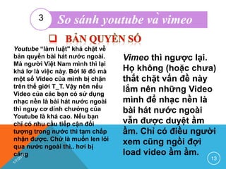 Youtube “làm luật" khá chặt về
bản quyền bài hát nước ngoài.
Mà người Việt Nam mình thì lại
khá lơ là việc này. Bởi lẽ đó mà
một số Video của mình bị chặn
trên thế giới T_T. Vậy nên nếu
Video của các bạn có sử dụng
nhạc nền là bài hát nước ngoài
thì nguy cơ dính chưởng của
Youtube là khá cao. Nếu bạn
chỉ có nhu cầu tiếp cận đối
tượng trong nước thì tạm chấp
nhận được. Chứ là muốn len lỏi
qua nước ngoài thì.. hơi bị
căng
Vimeo thì ngược lại.
Họ không (hoặc chưa)
thắt chặt vấn đề này
lắm nên những Video
mình để nhạc nền là
bài hát nước ngoài
vẫn được duyệt ầm
ầm. Chỉ có điều người
xem cũng ngồi đợi
load video ầm ầm.
13
So sánh youtube và vimeo3
 