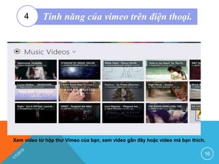 Xem video từ hộp thư Vimeo của bạn, xem video gần đây hoặc video mà bạn thích.
16
Tính năng của vimeo trên điện thoại.4
 