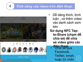 Sử dụng NFC Tap-
to-Share (chạm để
chia sẻ) để chia
sẻ video giữa các
điện thoại
17
• Dễ dàng thích, bình
luận , và thêm video
vào danh sách xem
sau
• Chia sẻ qua
Facebook,
Twitter, email ,
hoặc tin nhắn
Tính năng của vimeo trên điện thoại.4
 