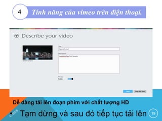 Dễ dàng tải lên đoạn phim với chất lượng HD
19• Tạm dừng và sau đó tiếp tục tải lên
Tính năng của vimeo trên điện thoại.4
 