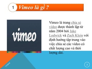 Vimeo là gì ?1
Vimeo là trang chia sẻ
video được thành lập từ
năm 2004 bởi Jake
Lodwick và Zach Klein với
định hướng tập trung vào
việc chia sẻ các video có
chất lượng cao và thời
lượng dài.
3
 
