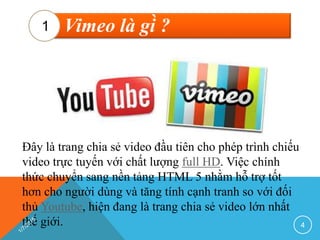 Vimeo là gì ?1
Đây là trang chia sẻ video đầu tiên cho phép trình chiếu
video trực tuyến với chất lượng full HD. Việc chính
thức chuyển sang nền tảng HTML 5 nhằm hỗ trợ tốt
hơn cho người dùng và tăng tính cạnh tranh so với đối
thủ Youtube, hiện đang là trang chia sẻ video lớn nhất
thế giới. 4
 