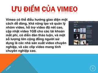 Vimeo có thể điều hướng giao diện một
cách dễ dàng, khả năng tạo và quản lý
nhóm video, hỗ trợ video độ nét cao,
cập nhật video 1GB cho các tài khoản
mất phí, có diễn đàn thảo luận, và một
số lượng lớn cộng đồng người sử
dụng là các nhà sản xuất video chuyên
nghiệp, và các clip video mang tính
chuyên nghiệp cao.
5
 