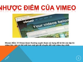 Nhược điểm: Vì Vimeo được thường xuyên được sử dụng để tải lên các tập tin
video lớn, nên có thể mất hơn một giờ để chuyển đổi một video duy nhất.
6
 