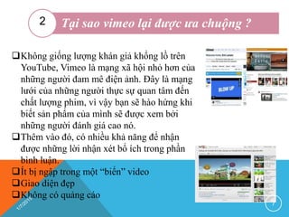 Tại sao vimeo lại được ưa chuộng ?2
Không giống lượng khán giả khổng lồ trên
YouTube, Vimeo là mạng xã hội nhỏ hơn của
những người đam mê điện ảnh. Đây là mạng
lưới của những người thực sự quan tâm đến
chất lượng phim, vì vậy bạn sẽ hào hứng khi
biết sản phẩm của mình sẽ được xem bởi
những người đánh giá cao nó.
Thêm vào đó, có nhiều khả năng để nhận
được những lời nhận xét bổ ích trong phần
bình luận.
Ít bị ngập trong một “biển” video
Giao diện đẹp
Không có quảng cáo
7
 
