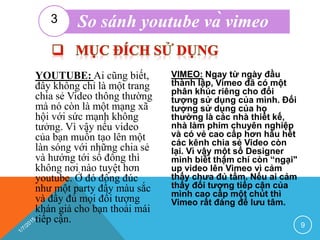 YOUTUBE: Ai cũng biết,
đây không chỉ là một trang
chia sẻ Video thông thường
mà nó còn là một mạng xã
hội với sức mạnh không
tưởng. Vì vậy nếu video
của bạn muốn tạo lên một
làn sóng với những chia sẻ
và hướng tới số đông thì
không nơi nào tuyệt hơn
youtube. Ở đó đông đúc
như một party đầy màu sắc
và đầy đủ mọi đối tượng
khán giả cho bạn thoải mái
tiếp cận.
VIMEO: Ngay từ ngày đầu
thành lập, Vimeo đã có một
phân khúc riêng cho đối
tượng sử dụng của mình. Đối
tượng sử dụng của họ
thường là các nhà thiết kế,
nhà làm phim chuyên nghiệp
và có vẻ cao cấp hơn hầu hết
các kênh chia sẻ Video còn
lại. Vì vậy một số Designer
mình biết thậm chí còn “ngại"
up video lên Vimeo vì cảm
thấy chưa đủ tầm. Nếu ai cảm
thấy đối tượng tiếp cận của
mình cao cấp một chút thì
Vimeo rất đáng để lưu tâm.
9
So sánh youtube và vimeo3
 