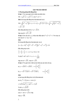 www.truongthi.com.vn Môn Toán
CỰC TRỊ CỦA HÀM SỐ
1. Phương pháp bất đẳng thức
Ví dụ 1. Tìm max (giá trị lớn nhất) của biểu thức
M x 1 y y 1 x= + + + với x2
+ y2
= 1
Giải. Sử dụng bất đẳng thức Buniakovski ta có
( )( ) ( ) ( )2 2 2 2
M x y 1 y 1 x 2 x y 2 2 x y≤ + + + + = + + ≤ + +
2 2= +
dấu bằng đạt được khi x = y = 2 /2 .
Vậy max M = 2 2+
Ví dụ 2. Cho các số x, y, z thỏa mãn điều kiện x2
+ y2
+ z2
= 1. Tìm max và
min của A = x + 2y + 3z.
Giải.
Sử dụng bất đẳng thức Buniakovski, ta có
( )( )2 2 2 3 2 2 2
x 2y 3z 1 2 3 x y z 1+ + ≤ + + + + = 4
Dấu bằng xảy ra khi
x y z
t
1 2 3
= = = ⇒ x = t, y = 2t, z = 3t
Từ đó t2
+ 4t2
+ 9 t2
= 1 ⇔
1
t
14
= ±
Vậy min A =  14 , max A = 14 .
Ví dụ 3. Tìm giá trị lớn nhất và bé nhất của các hàm số sau
a) y cos x sin x, x 0,
2
π 
= + ∈  
 
b) y 1 2 cos x 1 2 sin x, x 0,
2
π 
= + + + ∈  
 
Giải.
a) áp dụng bất đẳng thức (b.đ.t) Buniakovski
ta có ( )2
y 2 cos x sin x≤ + ≤
2 2
2 2 cos x sin x 2 2≤ + =
Từ đó y 2 2≤ .
Dấu bằng xảy ra khi
cos x = sin x = 2 /2. Vậy
max y = 4 8 .
2 1
 