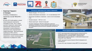 • Общая площадь – 41,7 тыс. кв. м
• Уровень облуживания пассажиров – «С» по классификации IATA
• Пропускная способность терминала – около 3,5 млн пассажиров
в год
• Пиковая нагрузка – 1400 чел. в час
• Объем инвестиций – более 5,5 млрд руб.
• На время проведения ЧМ 2018 необходимо увеличить
пропускную способность Пункта пропуска через границу РФ за
счет оборудования дополнительных коридоров паспортного
контроля
Основные характеристики нового терминала
• В 2015 года продолжается реконструкция основной взлётно-
посадочной полосы с её оснащением светосигнальным
оборудованием III А категории ИКАО, строительство и
реконструкцию рулёжных дорожек, а также реконструкция мест
стоянок ВС и др. Объектов
• С 2007 года ведется реконструкция объектов федеральной
собственности
• В июне 2016 года планируется ввод ИВПП-2 в эксплуатацию
Реконструкция аэродрома за счет ФЦП
• Аэропорт Курумоч
(г.Самара)
Степень готовности к
принятию гостей ЧМ-2018 –
100%
В конце 2014 года введен в строй
новый терминал аэропорта
площадью 42 тыс. кв.м и новый
грузовой терминал, реализована
комплексная инвестиционная
программа по реконструкции и
обновления всей аэропортовой
инфраструктуры. Для выполнения
требований FIFA в 2018 г.
планируется эксплуатация старого
терминала и нового пассажирского
терминала по реверсной схеме.
 