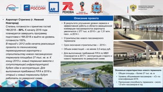 • Аэропорт Стригино (г. Нижний
Новгород)
Степень готовности к принятию гостей
ЧМ-2018 – 80%. К началу 2016 года
планируется завершить программу
подготовки к ЧМ-2018 и выйти на уровень
готовности 100%.
В период с 2012 года начата реализация
проекта по техническому
перевооружению аэропорта и
строительству нового пассажирского
терминала площадью 27 тыс. кв. м. К
концу 2015 г. новый терминал вместе с
сопутствующей инфраструктурой
будет сдан в эксплуатацию. Для
выполнения требований FIFA в 2018 г.
старый и новый терминалы будут
работать по реверсной схеме.
• В результате улучшения уровня сервиса и
эффективной работы в области авиационной
коммерции пассажиропоток аэропорта
увеличился с 377 тыс. в 2010 г. до 1,31 млн.
пасс.. в 2014 г.
• Строительство нового пассажирского
терминала
• Срок окончания строительства – 2015 г.
• Объем инвестиций – не менее 3,5 млрд руб.
• Для выполнения требований FIFA по МВЛ
планируется в 2017 г. эксплуатация старого и
нового терминала по реверсной схеме
Описание проекта
Основные характеристики нового терминала:
• Общая площадь – более 27 тыс. кв. м
• Уровень облуживания пассажиров – «С» по
классификации IATA
• Пропускная способность терминала – около
1,5 млн пассажиров в год
 