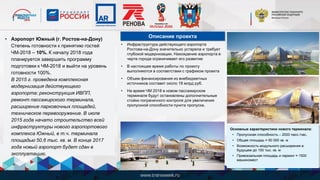 • Аэропорт Южный (г. Ростов-на-Дону)
Степень готовности к принятию гостей
ЧМ-2018 – 10%. К началу 2018 года
планируется завершить программу
подготовки к ЧМ-2018 и выйти на уровень
готовности 100%.
В 2015 г. проведена комплексная
модернизация действующего
аэропорта: реконструкция ИВПП,
ремонт пассажирского терминала,
расширение парковочных площадей,
техническое перевооружение. В июле
2015 года начато строительство всей
инфраструктуры нового аэропортового
комплекса Южный, в т.ч. терминала
площадью 50,6 тыс. кв. м. В конце 2017
года новый аэропорт будет сдан в
эксплуатацию.
• Инфраструктура действующего аэропорта
Ростова-на-Дону значительно устарела и требует
глубокой модернизации. Нахождение аэропорта в
черте города ограничивает его развитие
• В настоящее время работы по проекту
выполняются в соответствии с графиком проекта
• Объем финансирования из внебюджетных
источников составит около 18 млрд руб.
• На время ЧМ 2018 в новом пассажирском
терминале будут остановлены дополнительные
стойки пограничного контроля для увеличения
пропускной способности пункта пропуска.
Описание проекта
Основные характеристики нового терминала:
• Пропускная способность – 2000 пасс./час,
• Общая площадь ≈ 50 000 кв. м
• Возможность модульного расширения в
будущем до 100 тыс. кв. м
• Привокзальная площадь и паркинг ≈ 1500
машиномест
 