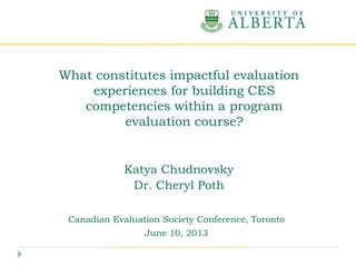 Katya Chudnovsky
Dr. Cheryl Poth
Canadian Evaluation Society Conference, Toronto
June 10, 2013
What constitutes impactful evaluation
experiences for building CES
competencies within a program
evaluation course?
 