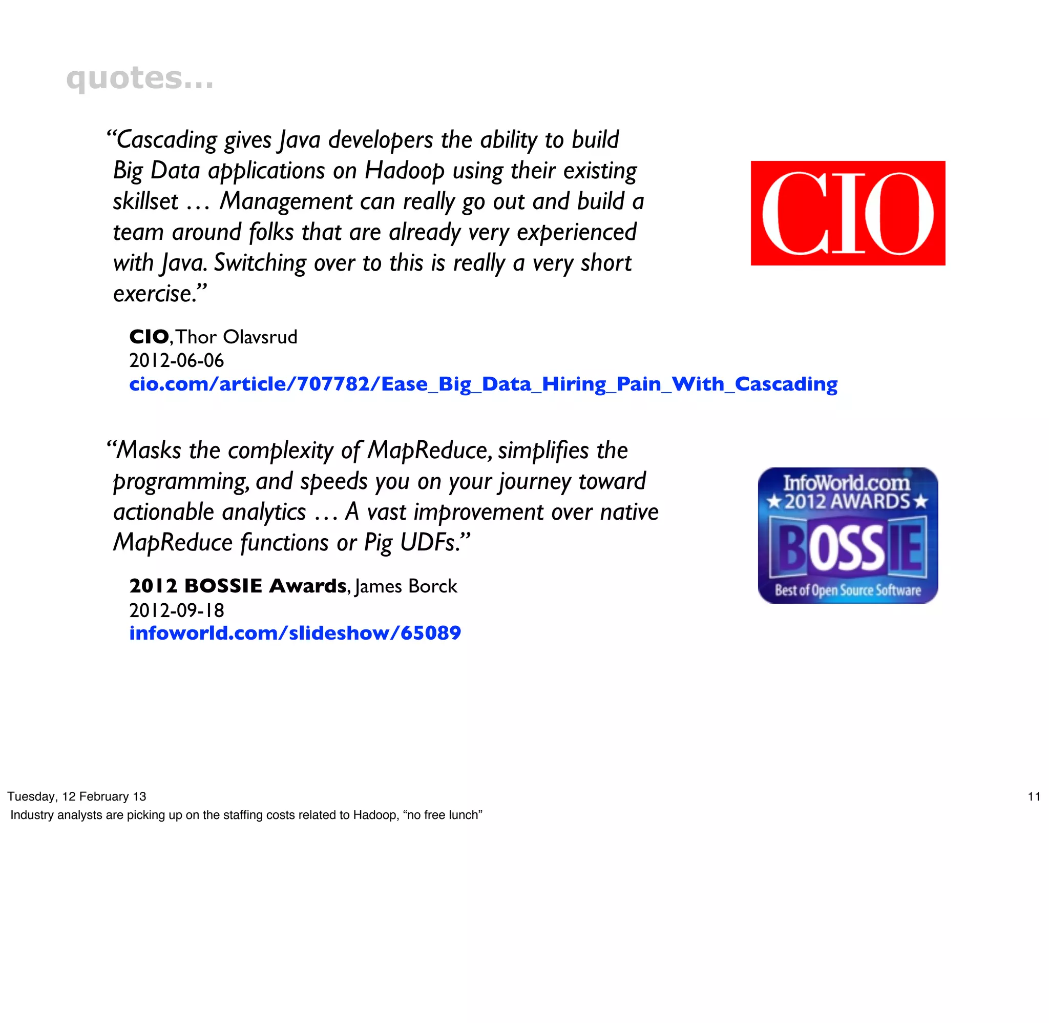 quotes…
                  “Cascading gives Java developers the ability to build
                   Big Data applications on Hadoop using their existing
                   skillset … Management can really go out and build a
                   team around folks that are already very experienced
                   with Java. Switching over to this is really a very short
                   exercise.”
                      CIO, Thor Olavsrud
                      2012-06-06
                      cio.com/article/707782/Ease_Big_Data_Hiring_Pain_With_Cascading


                  “Masks the complexity of MapReduce, simpliﬁes the
                   programming, and speeds you on your journey toward
                   actionable analytics … A vast improvement over native
                   MapReduce functions or Pig UDFs.”
                      2012 BOSSIE Awards, James Borck
                      2012-09-18
                      infoworld.com/slideshow/65089




Tuesday, 12 February 13                                                                    11
Industry analysts are picking up on the stafﬁng costs related to Hadoop, “no free lunch”
 