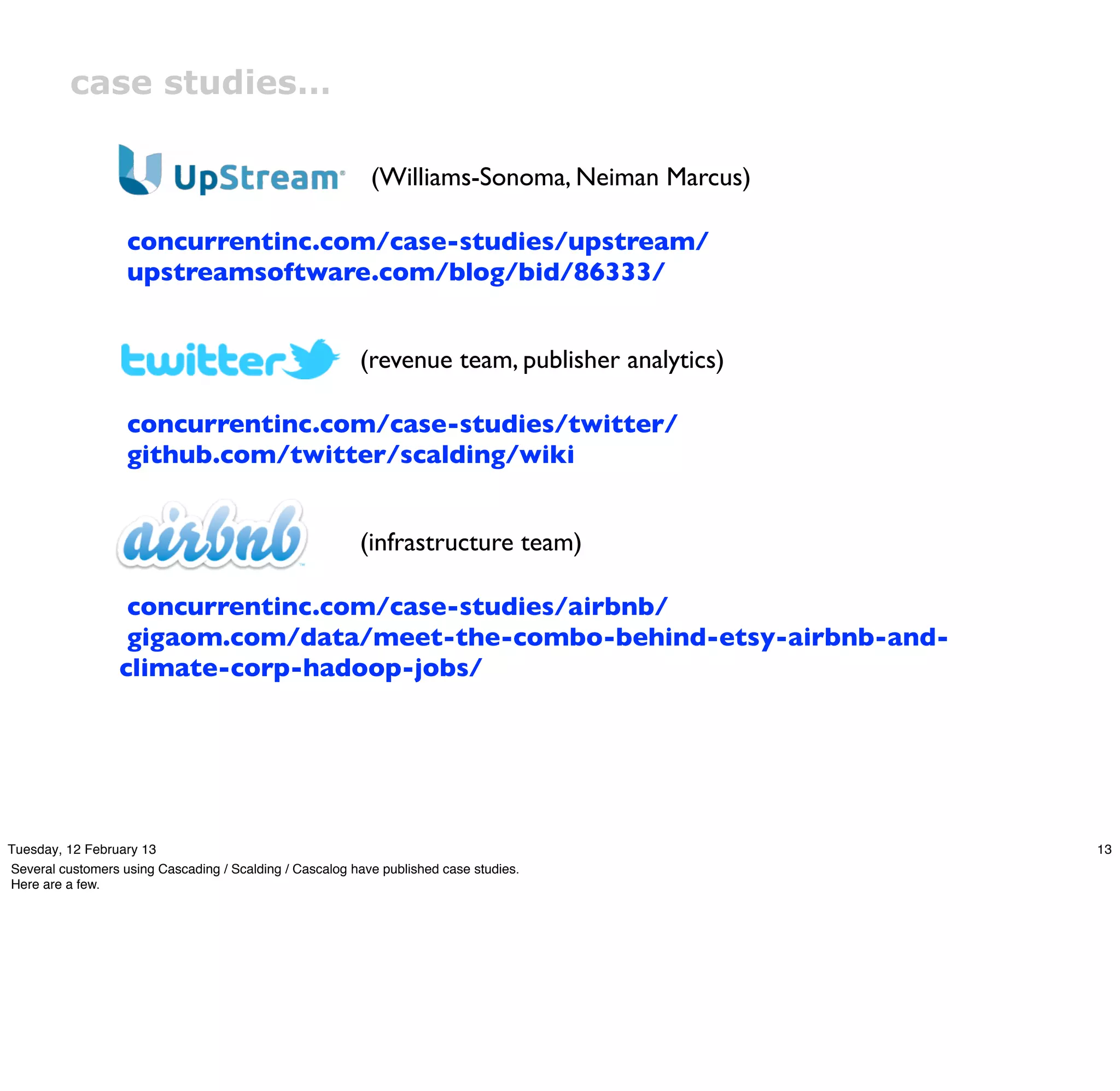 case studies…

                                                           (Williams-Sonoma, Neiman Marcus)

                   concurrentinc.com/case-studies/upstream/
                   upstreamsoftware.com/blog/bid/86333/


                                                         (revenue team, publisher analytics)

                   concurrentinc.com/case-studies/twitter/
                   github.com/twitter/scalding/wiki


                                                         (infrastructure team)

                   concurrentinc.com/case-studies/airbnb/
                   gigaom.com/data/meet-the-combo-behind-etsy-airbnb-and-
                  climate-corp-hadoop-jobs/




Tuesday, 12 February 13                                                                        13
Several customers using Cascading / Scalding / Cascalog have published case studies.
Here are a few.
 