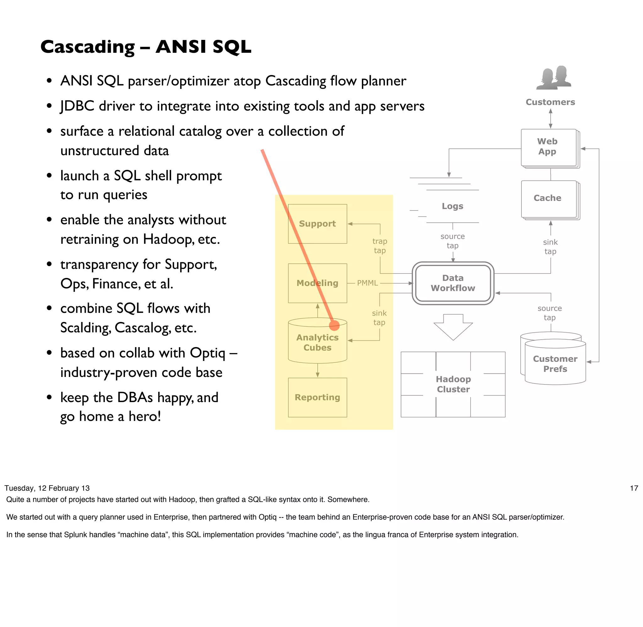 Cascading – ANSI SQL
            • ANSI SQL parser/optimizer atop Cascading ﬂow planner
            • JDBC driver to integrate into existing tools and app servers                                                                                 Customers


            • surface a relational catalog over a collection of                                                                                              Web
                unstructured data                                                                                                                            App


            • launch a SQL shell prompt
                to run queries                                                                                              logs
                                                                                                                              logs                          Cache
                                                                                                                                Logs

            • enable the analysts without                                             Support

                retraining on Hadoop, etc.                                                                    trap
                                                                                                                                source
                                                                                                                                  tap                         sink
                                                                                                               tap                                            tap

            • transparency for Support,
                                                                                                                              Data
                Ops, Finance, et al.                                                  Modeling          PMML
                                                                                                                             Workflow

            • combine SQL ﬂows with                                                                           sink
                                                                                                                                                             source
                                                                                                                                                               tap
                                                                                                              tap
                Scalding, Cascalog, etc.
                                                                                      Analytics

            • based on collab with Optiq –                                             Cubes                                                                customer
                                                                                                                                                             Customer
                                                                                                                                                           profile DBs
                industry-proven code base                                                                                      Hadoop
                                                                                                                                                               Prefs

                                                                                                                               Cluster
            • keep the DBAs happy, and                                               Reporting

                go home a hero!



Tuesday, 12 February 13                                                                                                                                                  17
Quite a number of projects have started out with Hadoop, then grafted a SQL-like syntax onto it. Somewhere.

We started out with a query planner used in Enterprise, then partnered with Optiq -- the team behind an Enterprise-proven code base for an ANSI SQL parser/optimizer.

In the sense that Splunk handles “machine data”, this SQL implementation provides “machine code”, as the lingua franca of Enterprise system integration.
 