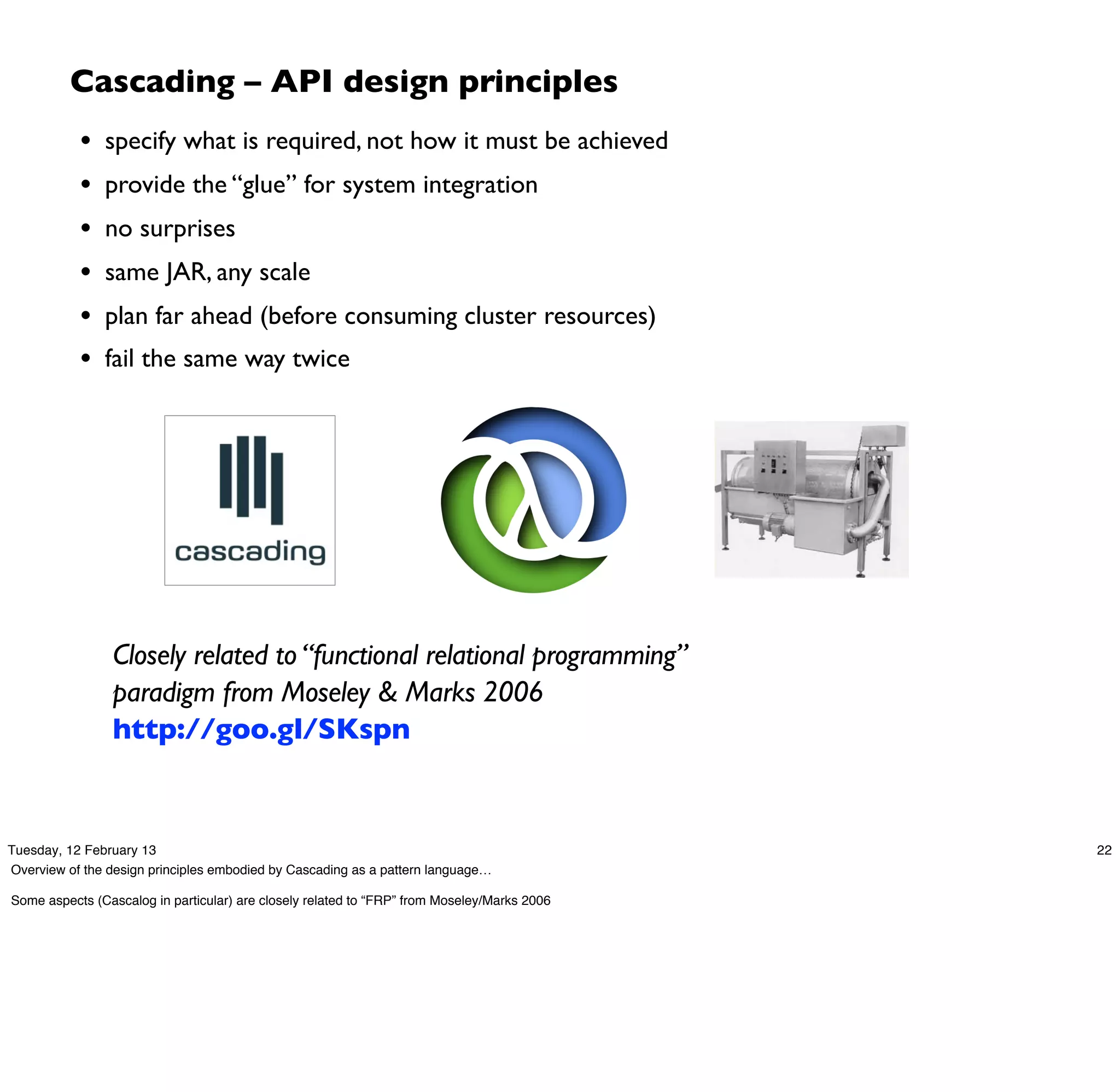 Cascading – API design principles
           •   specify what is required, not how it must be achieved
           •   provide the “glue” for system integration
           •   no surprises
           •   same JAR, any scale
           •   plan far ahead (before consuming cluster resources)
           •   fail the same way twice




                Closely related to “functional relational programming”
                paradigm from Moseley & Marks 2006
                http://goo.gl/SKspn


Tuesday, 12 February 13                                                                      22
Overview of the design principles embodied by Cascading as a pattern language…

Some aspects (Cascalog in particular) are closely related to “FRP” from Moseley/Marks 2006
 