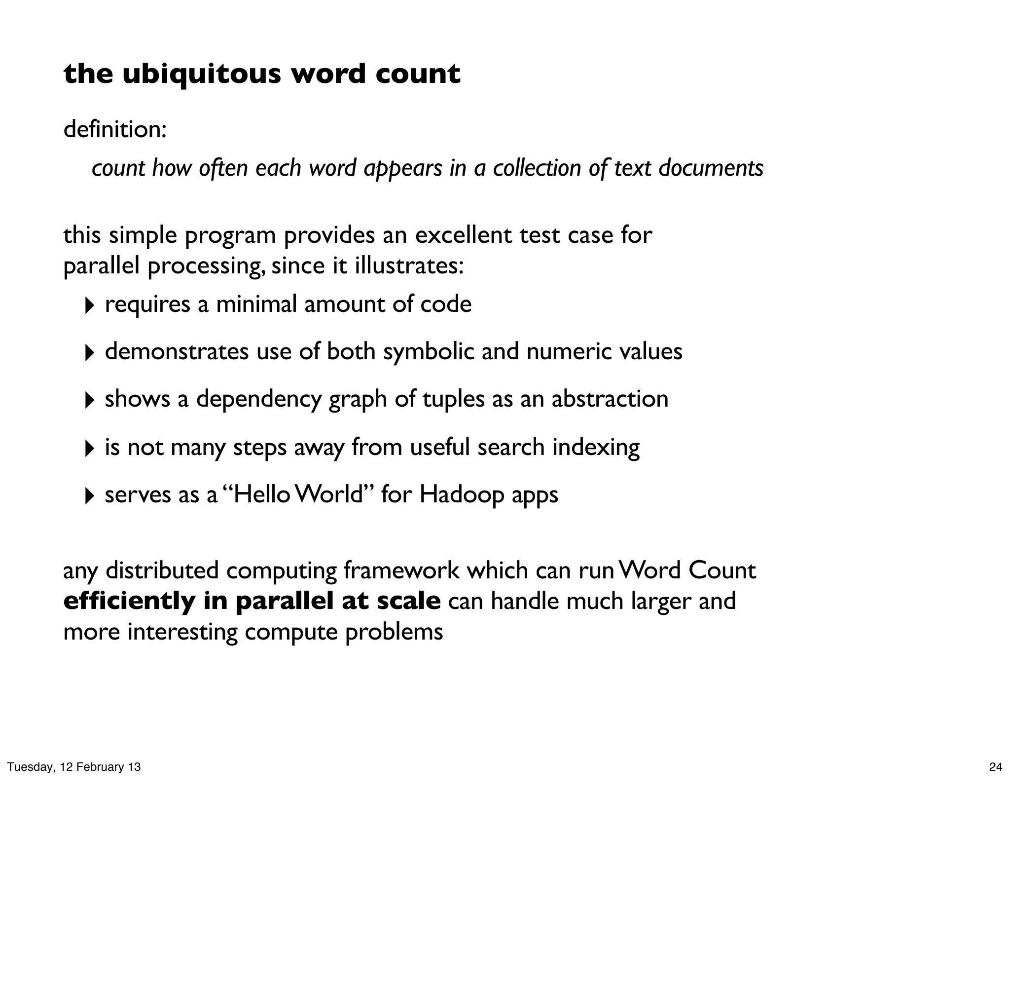 the ubiquitous word count
         definition:
           count how often each word appears in a collection of text documents

         this simple program provides an excellent test case for
         parallel processing, since it illustrates:
           ‣ requires a minimal amount of code
            ‣ demonstrates use of both symbolic and numeric values
            ‣ shows a dependency graph of tuples as an abstraction
            ‣ is not many steps away from useful search indexing
            ‣ serves as a “Hello World” for Hadoop apps

         any distributed computing framework which can run Word Count
         efficiently in parallel at scale can handle much larger and
         more interesting compute problems



Tuesday, 12 February 13                                                          24
 