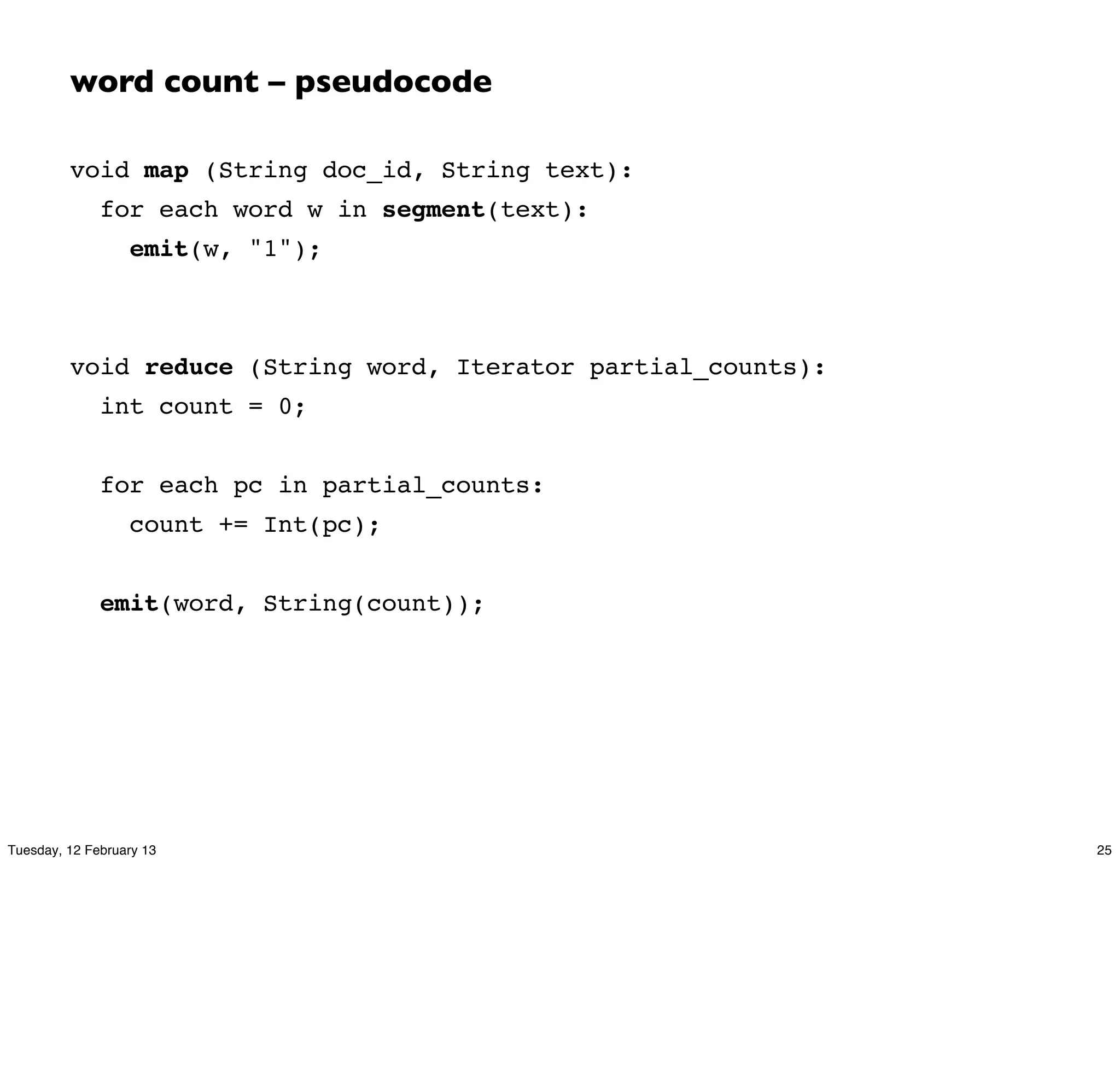 word count – pseudocode

         void map (String doc_id, String text):
              for each word w in segment(text):
                  emit(w, "1");



         void reduce (String word, Iterator partial_counts):
              int count = 0;


              for each pc in partial_counts:
                  count += Int(pc);


              emit(word, String(count));




Tuesday, 12 February 13                                        25
 