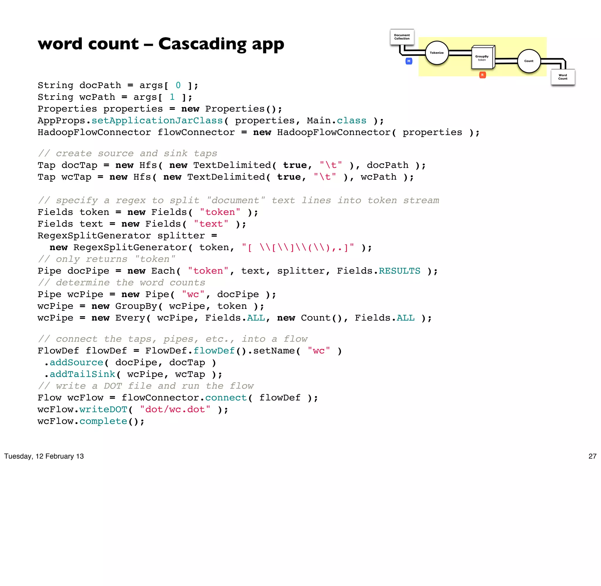 word count – Cascading app
                                                                    Document
                                                                    Collection




                                                                                 Tokenize
                                                                                            GroupBy
                                                                            M                token    Count




                                                                                               R              Word
                                                                                                              Count


         String docPath = args[ 0 ];
         String wcPath = args[ 1 ];
         Properties properties = new Properties();
         AppProps.setApplicationJarClass( properties, Main.class );
         HadoopFlowConnector flowConnector = new HadoopFlowConnector( properties );

         // create source and sink taps
         Tap docTap = new Hfs( new TextDelimited( true, "t" ), docPath );
         Tap wcTap = new Hfs( new TextDelimited( true, "t" ), wcPath );

         // specify a regex to split "document" text lines into token stream
         Fields token = new Fields( "token" );
         Fields text = new Fields( "text" );
         RegexSplitGenerator splitter =
           new RegexSplitGenerator( token, "[ [](),.]" );
         // only returns "token"
         Pipe docPipe = new Each( "token", text, splitter, Fields.RESULTS );
         // determine the word counts
         Pipe wcPipe = new Pipe( "wc", docPipe );
         wcPipe = new GroupBy( wcPipe, token );
         wcPipe = new Every( wcPipe, Fields.ALL, new Count(), Fields.ALL );

         // connect the taps, pipes, etc., into a flow
         FlowDef flowDef = FlowDef.flowDef().setName( "wc" )
          .addSource( docPipe, docTap )
          .addTailSink( wcPipe, wcTap );
         // write a DOT file and run the flow
         Flow wcFlow = flowConnector.connect( flowDef );
         wcFlow.writeDOT( "dot/wc.dot" );
         wcFlow.complete();


Tuesday, 12 February 13                                                                                               27
 