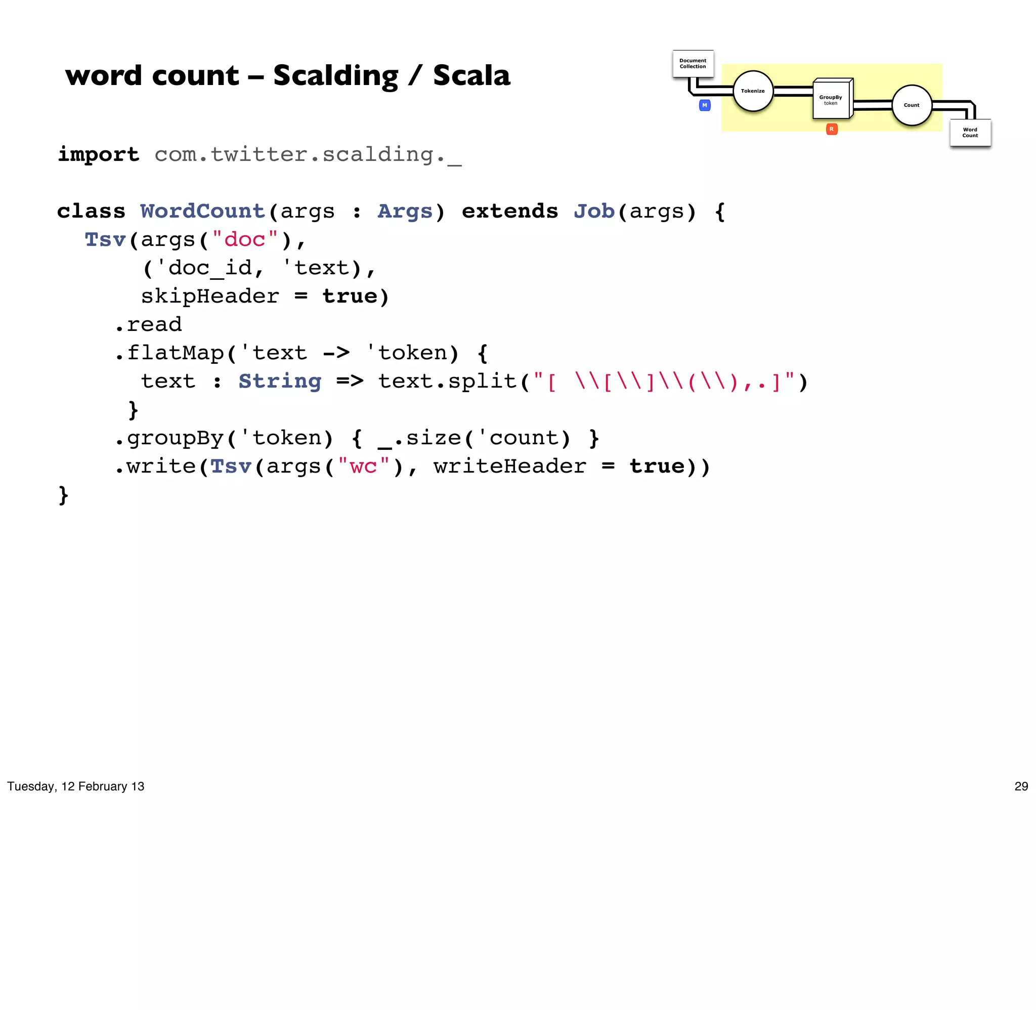 word count – Scalding / Scala
                                                     Document
                                                     Collection




                                                                  Tokenize
                                                                             GroupBy
                                                             M                token    Count




                                                                                R              Word
                                                                                               Count




        import com.twitter.scalding._
         
        class WordCount(args : Args) extends Job(args) {
          Tsv(args("doc"),
               ('doc_id, 'text),
               skipHeader = true)
            .read
            .flatMap('text -> 'token) {
               text : String => text.split("[ [](),.]")
             }
            .groupBy('token) { _.size('count) }
            .write(Tsv(args("wc"), writeHeader = true))
        }




Tuesday, 12 February 13                                                                                29
 