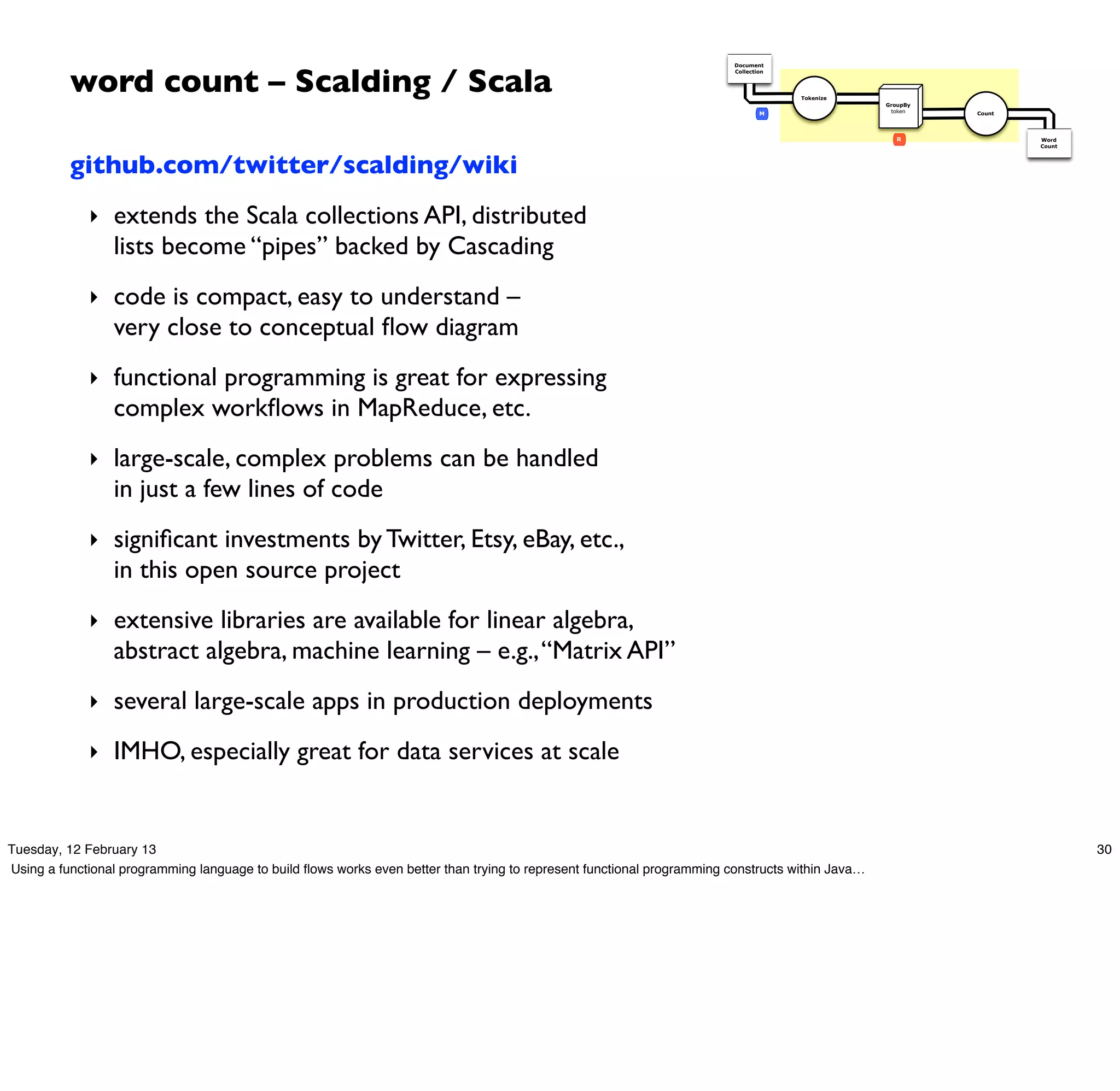 word count – Scalding / Scala
                                                                                                                         Document
                                                                                                                         Collection




                                                                                                                                      Tokenize
                                                                                                                                                  GroupBy
                                                                                                                                 M                 token    Count




                                                                                                                                                     R              Word
                                                                                                                                                                    Count



          github.com/twitter/scalding/wiki
             ‣ extends the Scala collections API, distributed
                 lists become “pipes” backed by Cascading
             ‣ code is compact, easy to understand –
                 very close to conceptual ﬂow diagram
             ‣ functional programming is great for expressing
                 complex workﬂows in MapReduce, etc.
             ‣ large-scale, complex problems can be handled
                 in just a few lines of code
             ‣ signiﬁcant investments by Twitter, Etsy, eBay, etc.,
                 in this open source project
             ‣ extensive libraries are available for linear algebra,
                 abstract algebra, machine learning – e.g., “Matrix API”
             ‣ several large-scale apps in production deployments

             ‣ IMHO, especially great for data services at scale



Tuesday, 12 February 13                                                                                                                                                     30
Using a functional programming language to build ﬂows works even better than trying to represent functional programming constructs within Java…
 