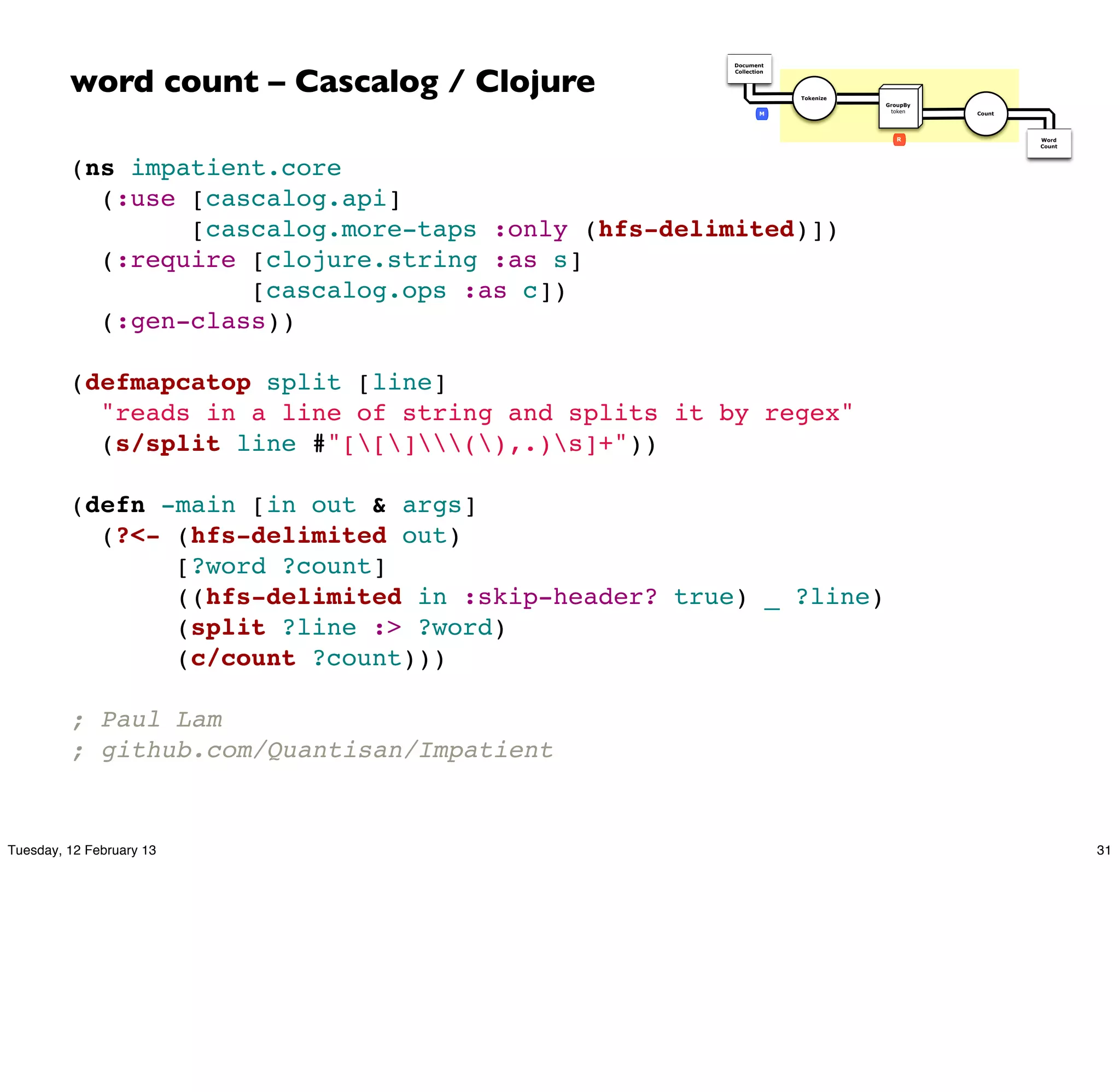 word count – Cascalog / Clojure
                                                     Document
                                                     Collection




                                                                  Tokenize
                                                                             GroupBy
                                                             M                token    Count




                                                                                R              Word
                                                                                               Count




         (ns impatient.core
           (:use [cascalog.api]
                 [cascalog.more-taps :only (hfs-delimited)])
           (:require [clojure.string :as s]
                     [cascalog.ops :as c])
           (:gen-class))

         (defmapcatop split [line]
           "reads in a line of string and splits it by regex"
           (s/split line #"[[](),.)s]+"))

         (defn -main [in out & args]
           (?<- (hfs-delimited out)
                [?word ?count]
                ((hfs-delimited in :skip-header? true) _ ?line)
                (split ?line :> ?word)
                (c/count ?count)))

         ; Paul Lam
         ; github.com/Quantisan/Impatient


Tuesday, 12 February 13                                                                                31
 