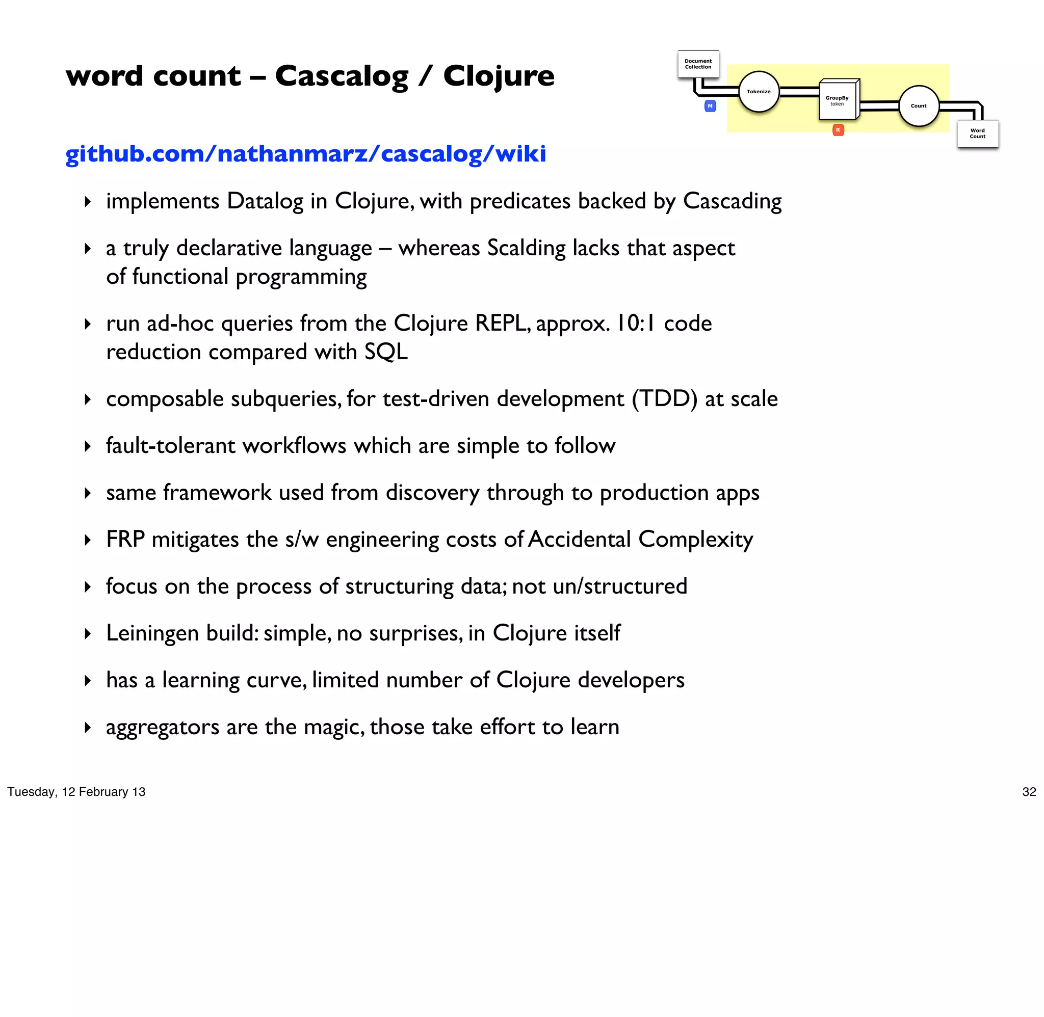 word count – Cascalog / Clojure
                                                                         Document
                                                                         Collection




                                                                                      Tokenize
                                                                                                 GroupBy
                                                                                 M                token    Count




                                                                                                    R              Word
                                                                                                                   Count



         github.com/nathanmarz/cascalog/wiki
            ‣ implements Datalog in Clojure, with predicates backed by Cascading

            ‣ a truly declarative language – whereas Scalding lacks that aspect
                of functional programming
            ‣ run ad-hoc queries from the Clojure REPL, approx. 10:1 code
                reduction compared with SQL
            ‣ composable subqueries, for test-driven development (TDD) at scale

            ‣ fault-tolerant workﬂows which are simple to follow

            ‣ same framework used from discovery through to production apps

            ‣ FRP mitigates the s/w engineering costs of Accidental Complexity

            ‣ focus on the process of structuring data; not un/structured

            ‣ Leiningen build: simple, no surprises, in Clojure itself

            ‣ has a learning curve, limited number of Clojure developers

            ‣ aggregators are the magic, those take effort to learn

Tuesday, 12 February 13                                                                                                    32
 