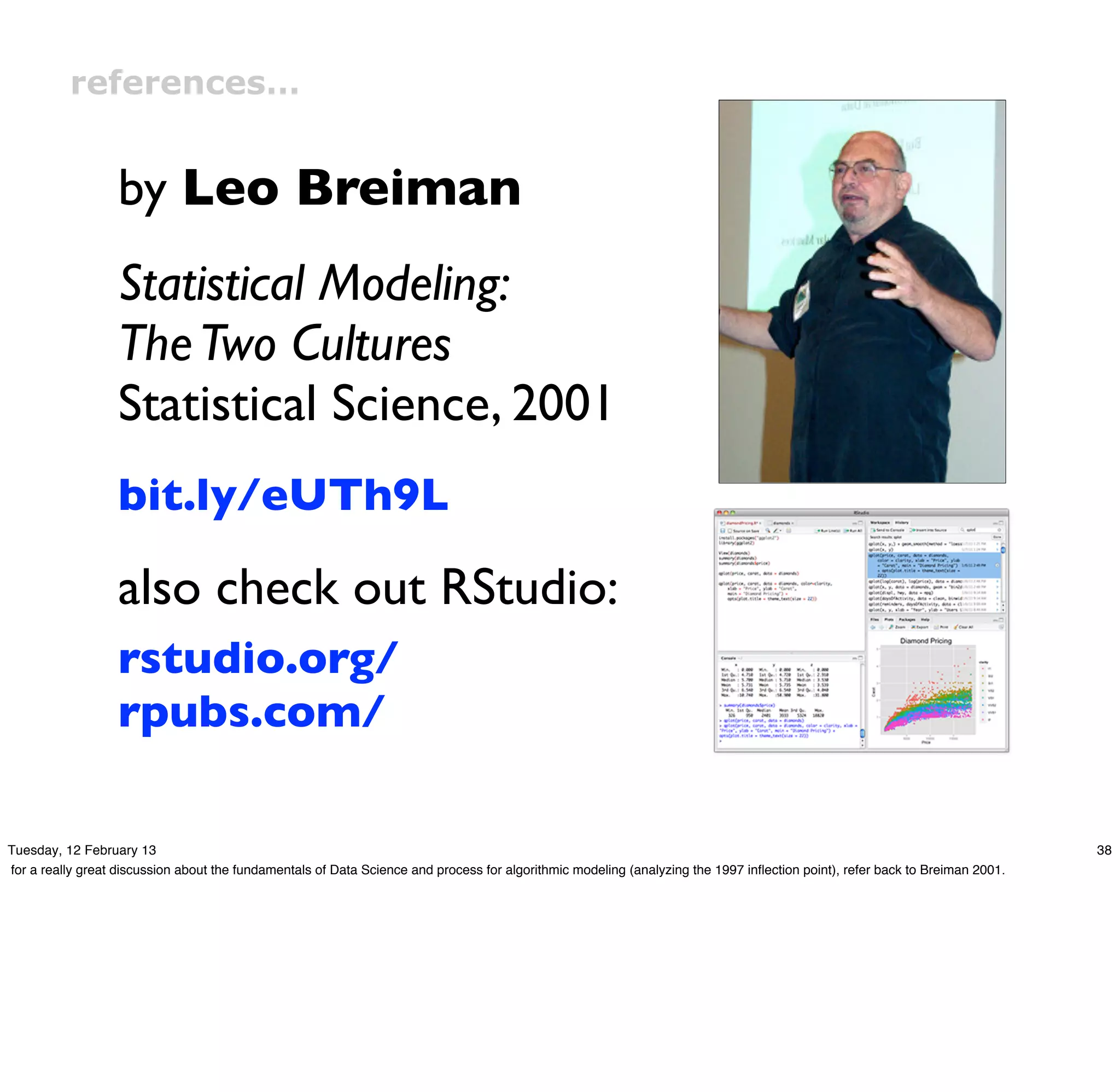 references…


                  by Leo Breiman
                  Statistical Modeling:
                  The Two Cultures
                  Statistical Science, 2001
                  bit.ly/eUTh9L

                  also check out RStudio:
                  rstudio.org/
                  rpubs.com/

Tuesday, 12 February 13                                                                                                                                                       38
for a really great discussion about the fundamentals of Data Science and process for algorithmic modeling (analyzing the 1997 inﬂection point), refer back to Breiman 2001.
 