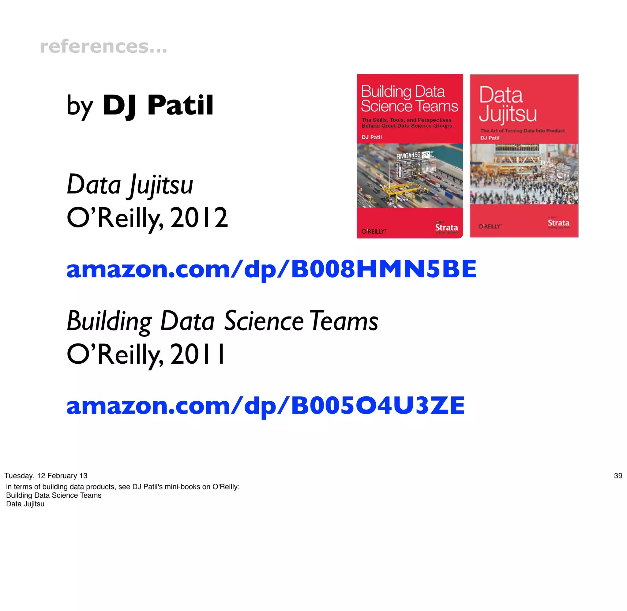 references…


                   by DJ Patil

                   Data Jujitsu
                   O’Reilly, 2012
                   amazon.com/dp/B008HMN5BE

                   Building Data Science Teams
                   O’Reilly, 2011
                   amazon.com/dp/B005O4U3ZE

Tuesday, 12 February 13                                                      39
in terms of building data products, see DJ Patil's mini-books on O'Reilly:
Building Data Science Teams
Data Jujitsu
 
