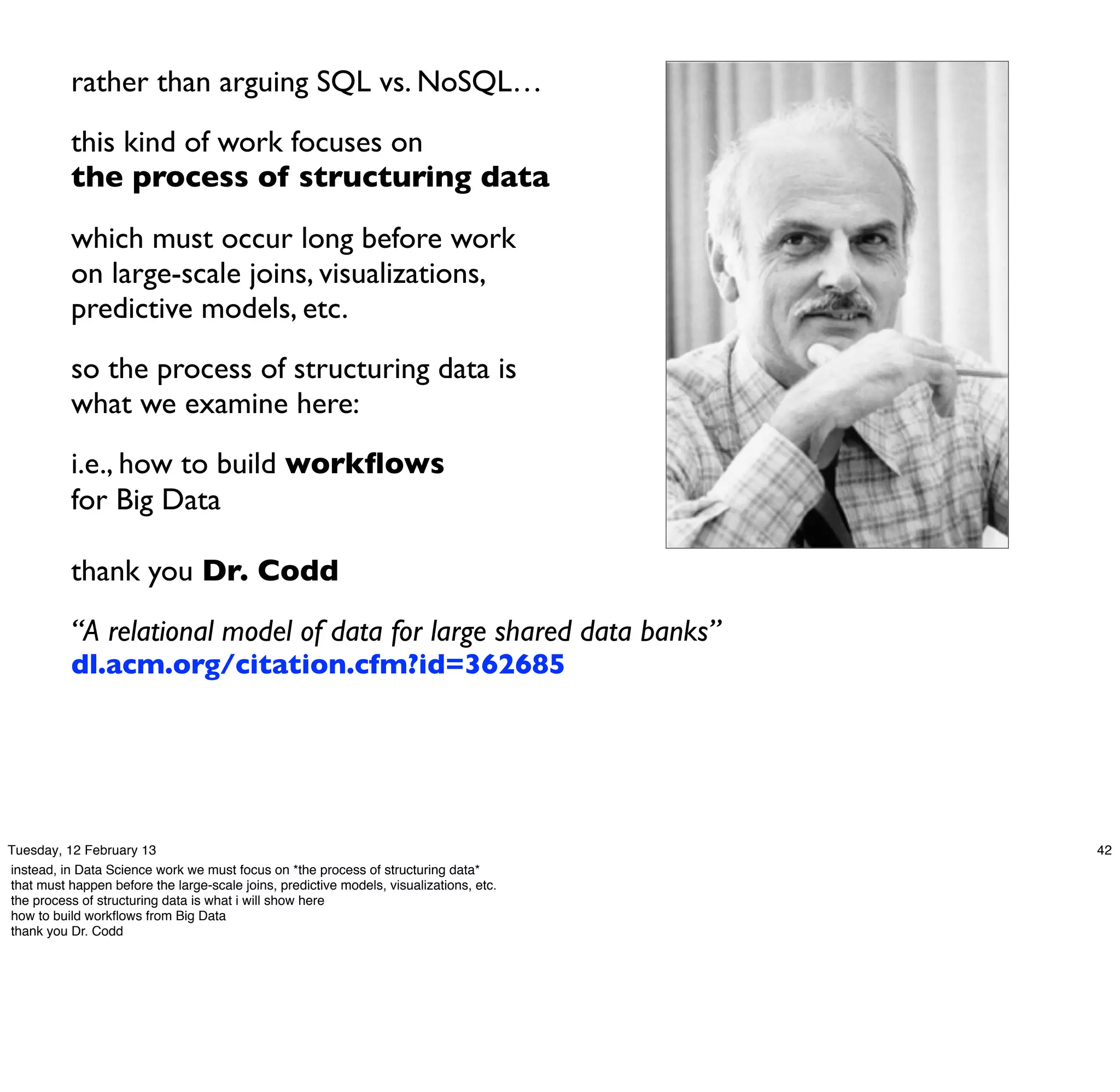 rather than arguing SQL vs. NoSQL…
           this kind of work focuses on
           the process of structuring data

           which must occur long before work
           on large-scale joins, visualizations,
           predictive models, etc.
           so the process of structuring data is
           what we examine here:
           i.e., how to build workﬂows
           for Big Data

           thank you Dr. Codd
           “A relational model of data for large shared data banks”
           dl.acm.org/citation.cfm?id=362685




Tuesday, 12 February 13                                                                  42
instead, in Data Science work we must focus on *the process of structuring data*
that must happen before the large-scale joins, predictive models, visualizations, etc.
the process of structuring data is what i will show here
how to build workﬂows from Big Data
thank you Dr. Codd
 