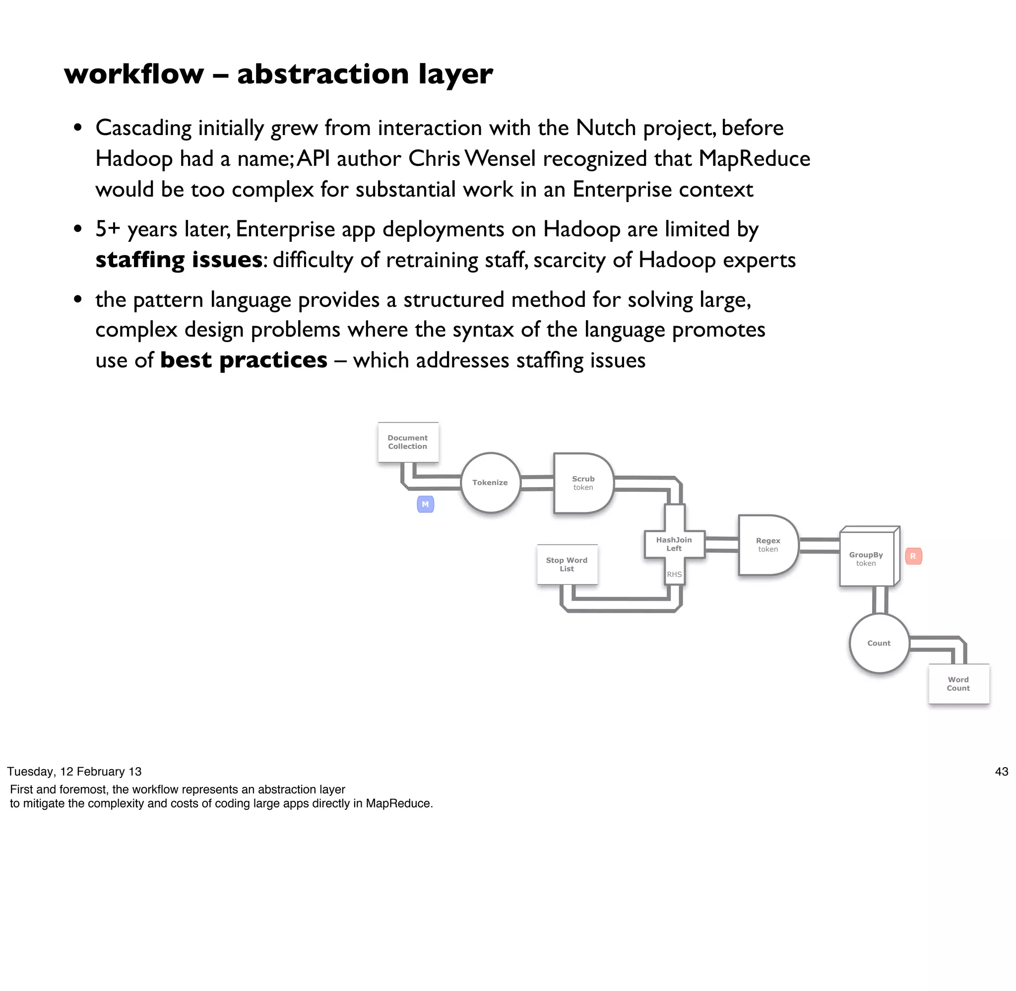 workﬂow – abstraction layer
            • Cascading initially grew from interaction with the Nutch project, before
                Hadoop had a name; API author Chris Wensel recognized that MapReduce
                would be too complex for substantial work in an Enterprise context
            • 5+ years later, Enterprise app deployments on Hadoop are limited by
                stafﬁng issues: difﬁculty of retraining staff, scarcity of Hadoop experts
            • the pattern language provides a structured method for solving large,
                complex design problems where the syntax of the language promotes
                use of best practices – which addresses stafﬁng issues


                                                                       Document
                                                                       Collection



                                                                                                    Scrub
                                                                                    Tokenize
                                                                                                    token

                                                                               M



                                                                                                            HashJoin   Regex
                                                                                                              Left     token
                                                                                                                               GroupBy    R
                                                                                               Stop Word                        token
                                                                                                  List
                                                                                                              RHS




                                                                                                                                  Count




                                                                                                                                              Word
                                                                                                                                              Count




Tuesday, 12 February 13                                                                                                                               43
First and foremost, the workﬂow represents an abstraction layer
to mitigate the complexity and costs of coding large apps directly in MapReduce.
 