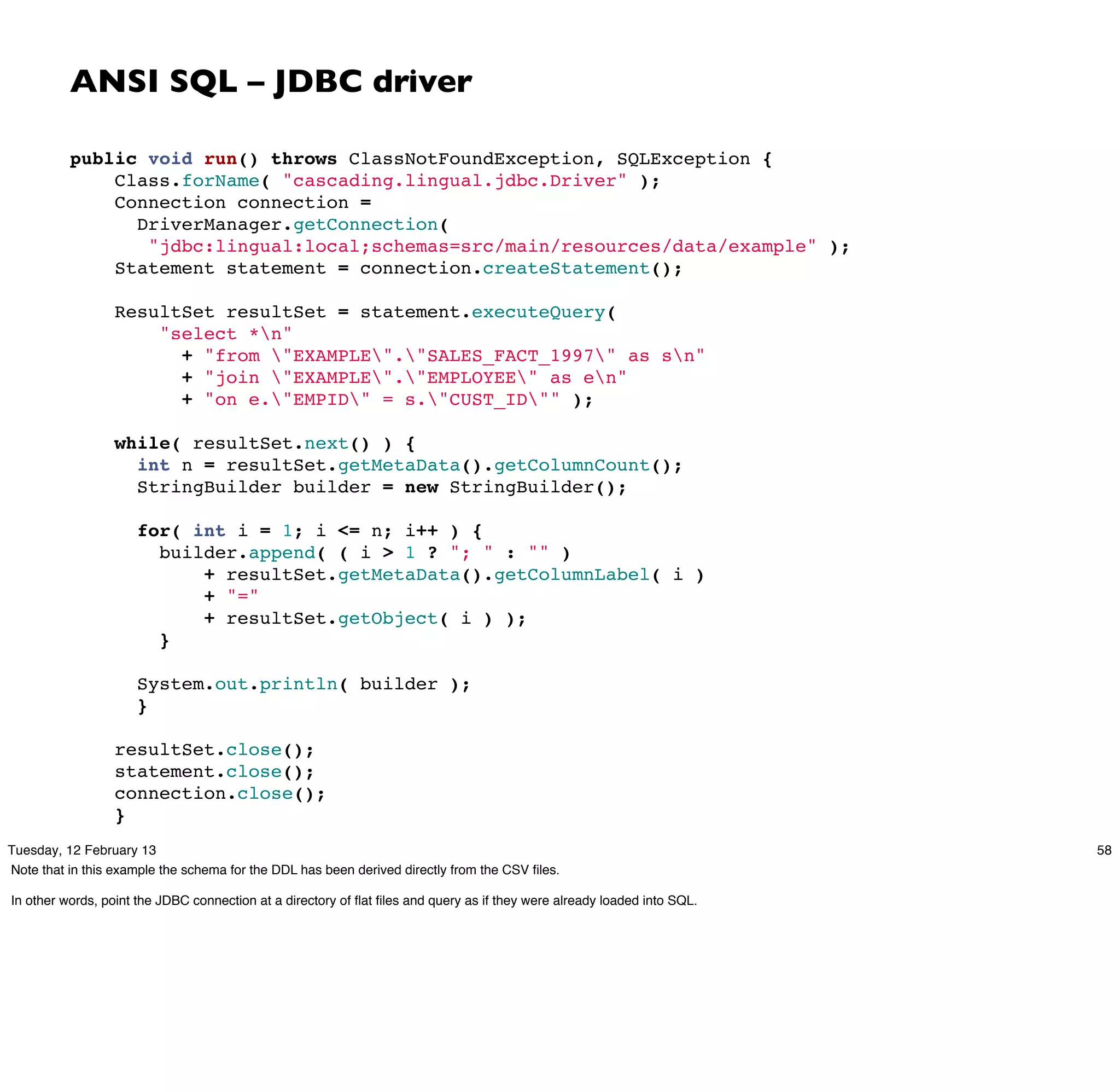 ANSI SQL – JDBC driver

          public void run() throws ClassNotFoundException, SQLException {
              Class.forName( "cascading.lingual.jdbc.Driver" );
              Connection connection =
                DriverManager.getConnection(
                 "jdbc:lingual:local;schemas=src/main/resources/data/example" );
              Statement statement = connection.createStatement();
           
              ResultSet resultSet = statement.executeQuery(
                  "select *n"
                    + "from "EXAMPLE"."SALES_FACT_1997" as sn"
                    + "join "EXAMPLE"."EMPLOYEE" as en"
                    + "on e."EMPID" = s."CUST_ID"" );
           
              while( resultSet.next() ) {
                int n = resultSet.getMetaData().getColumnCount();
                StringBuilder builder = new StringBuilder();
           
                for( int i = 1; i <= n; i++ ) {
                  builder.append( ( i > 1 ? "; " : "" )
                      + resultSet.getMetaData().getColumnLabel( i )
                      + "="
                      + resultSet.getObject( i ) );
                  }

                     System.out.println( builder );
                     }
           
                  resultSet.close();
                  statement.close();
                  connection.close();
                  }
Tuesday, 12 February 13                                                                                                   58
Note that in this example the schema for the DDL has been derived directly from the CSV ﬁles.

In other words, point the JDBC connection at a directory of ﬂat ﬁles and query as if they were already loaded into SQL.
 