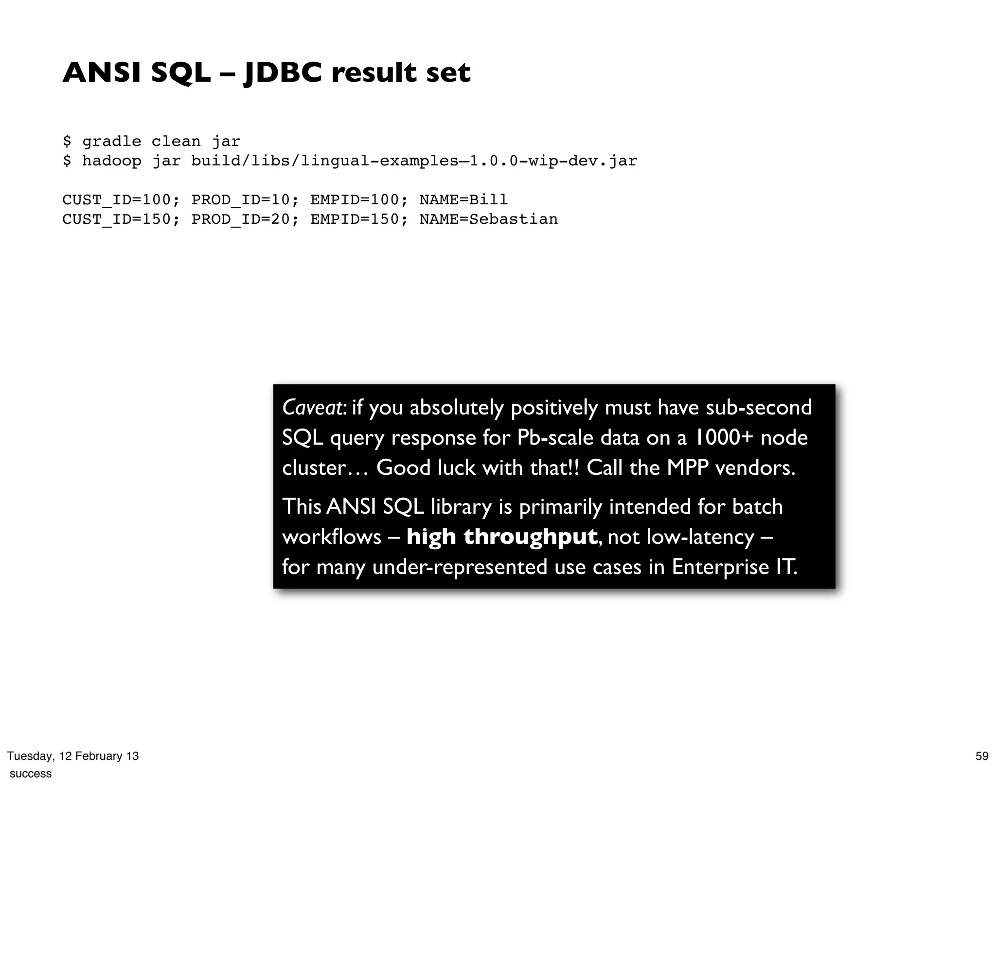 ANSI SQL – JDBC result set

         $ gradle clean jar
         $ hadoop jar build/libs/lingual-examples–1.0.0-wip-dev.jar
          
         CUST_ID=100; PROD_ID=10; EMPID=100; NAME=Bill
         CUST_ID=150; PROD_ID=20; EMPID=150; NAME=Sebastian




                               Caveat: if you absolutely positively must have sub-second
                               SQL query response for Pb-scale data on a 1000+ node
                               cluster… Good luck with that!! Call the MPP vendors.
                               This ANSI SQL library is primarily intended for batch
                               workﬂows – high throughput, not low-latency –
                               for many under-represented use cases in Enterprise IT.




Tuesday, 12 February 13                                                                    59
success
 