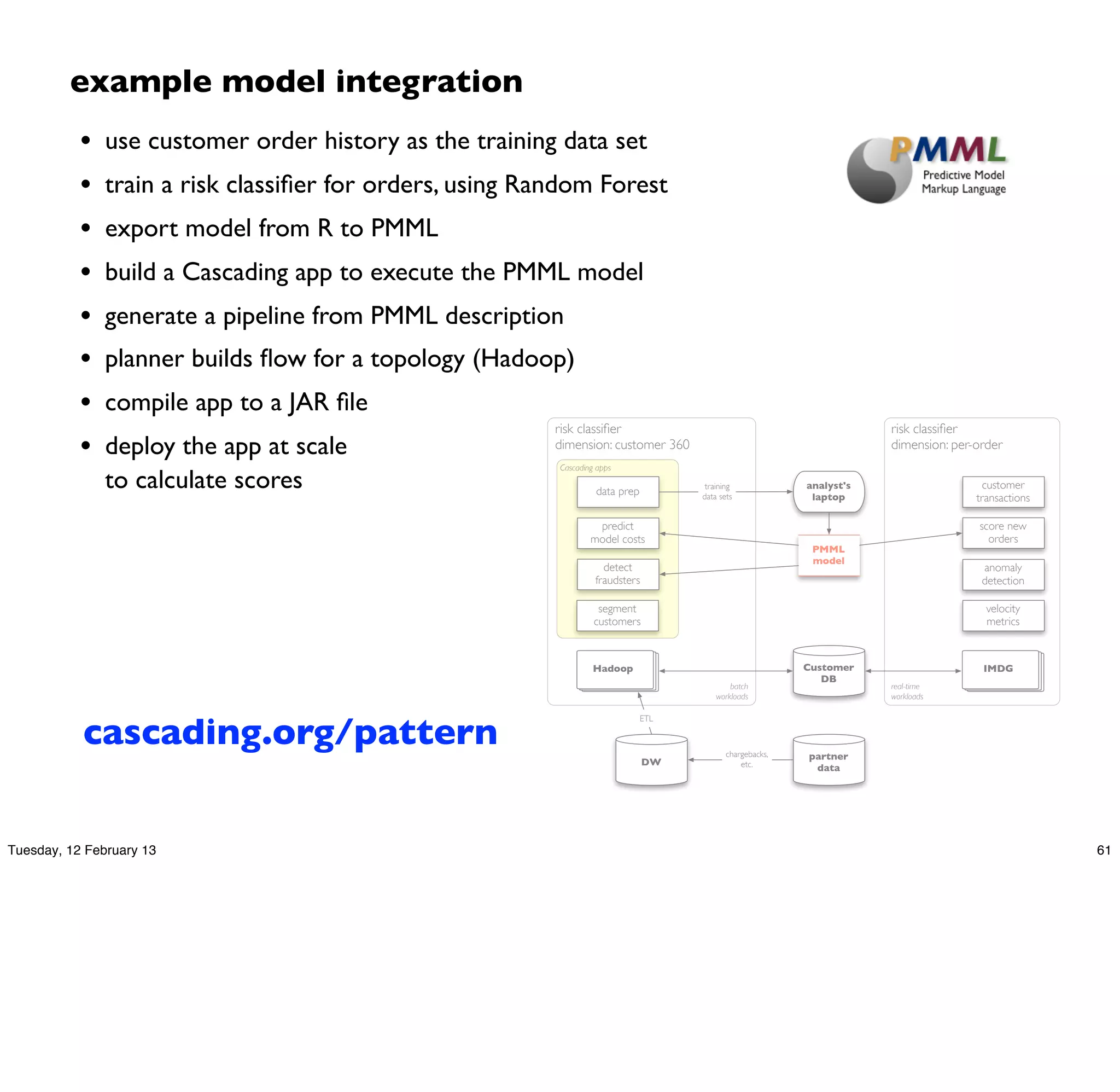 example model integration
           •   use customer order history as the training data set
           •   train a risk classiﬁer for orders, using Random Forest
           •   export model from R to PMML
           •   build a Cascading app to execute the PMML model
           •   generate a pipeline from PMML description
           •   planner builds ﬂow for a topology (Hadoop)
           •   compile app to a JAR ﬁle
                                                          risk classiﬁer                                               risk classiﬁer
           •   deploy the app at scale                    dimension: customer 360
                                                          Cascading apps
                                                                                                                       dimension: per-order

               to calculate scores                                 data prep
                                                                                      training             analyst's
                                                                                                            laptop
                                                                                                                                        customer
                                                                                     data sets                                        transactions

                                                                   predict                                                            score new
                                                                  model costs                                                           orders
                                                                                                            PMML
                                                                                                            model
                                                                     detect                                                            anomaly
                                                                   fraudsters                                                          detection

                                                                    segment                                                             velocity
                                                                   customers                                                            metrics



                                                                   Hadoop                                  Customer                    IMDG
                                                                                                              DB
                                                                                             batch                     real-time
                                                                                         workloads                     workloads




           cascading.org/pattern
                                                                               ETL



                                                                                            chargebacks,   partner
                                                                                DW              etc.        data




Tuesday, 12 February 13                                                                                                                              61
 