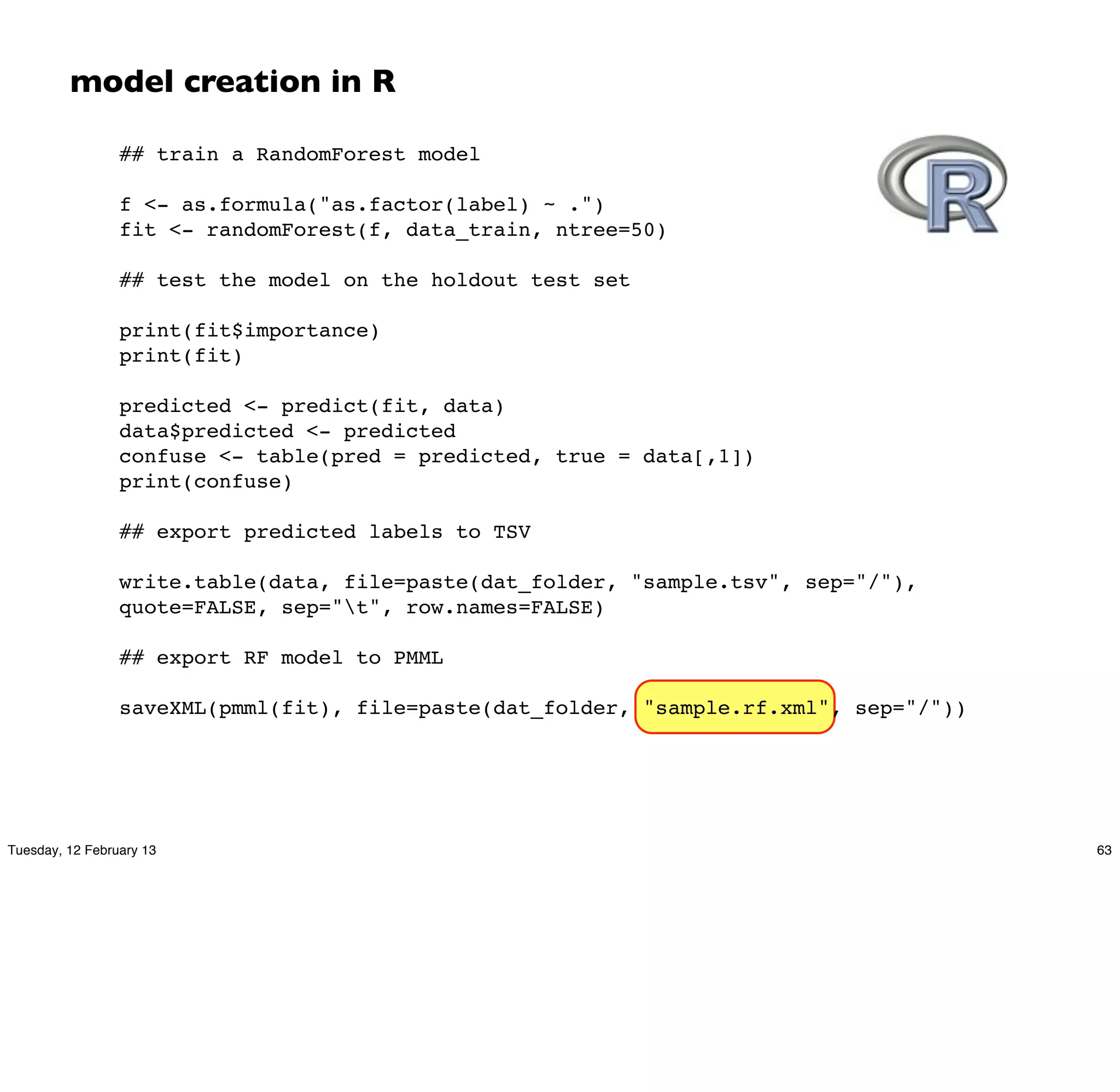 model creation in R

                 ## train a RandomForest model

                 f <- as.formula("as.factor(label) ~ .")
                 fit <- randomForest(f, data_train, ntree=50)

                 ## test the model on the holdout test set

                 print(fit$importance)
                 print(fit)

                 predicted <- predict(fit, data)
                 data$predicted <- predicted
                 confuse <- table(pred = predicted, true = data[,1])
                 print(confuse)

                 ## export predicted labels to TSV

                 write.table(data, file=paste(dat_folder, "sample.tsv", sep="/"),
                 quote=FALSE, sep="t", row.names=FALSE)

                 ## export RF model to PMML

                 saveXML(pmml(fit), file=paste(dat_folder, "sample.rf.xml", sep="/"))




Tuesday, 12 February 13                                                                 63
 