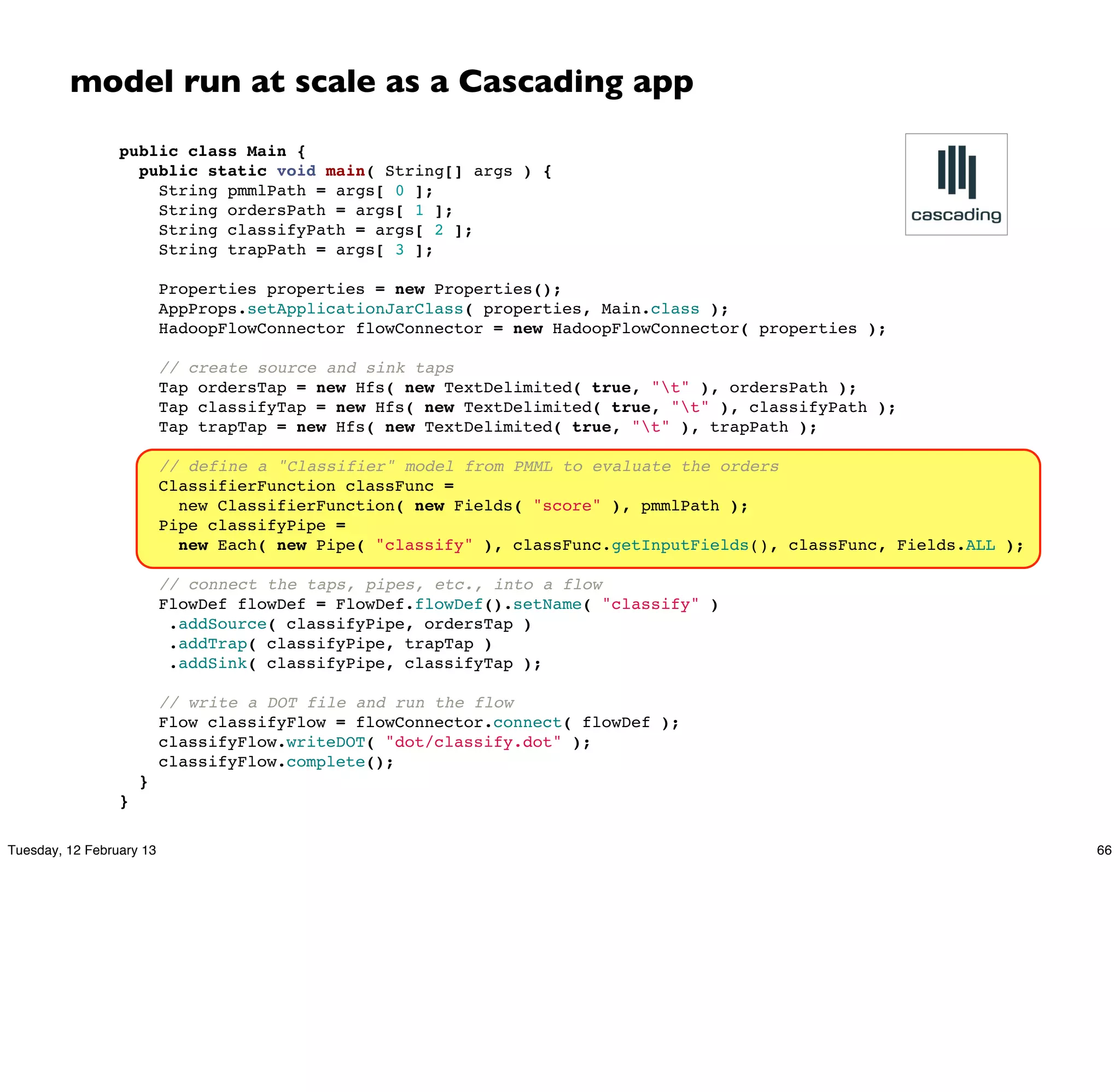 model run at scale as a Cascading app
                 public class Main {
                   public static void main( String[] args ) {
                     String pmmlPath = args[ 0 ];
                     String ordersPath = args[ 1 ];
                     String classifyPath = args[ 2 ];
                     String trapPath = args[ 3 ];

                       Properties properties = new Properties();
                       AppProps.setApplicationJarClass( properties, Main.class );
                       HadoopFlowConnector flowConnector = new HadoopFlowConnector( properties );

                       // create source and sink taps
                       Tap ordersTap = new Hfs( new TextDelimited( true, "t" ), ordersPath );
                       Tap classifyTap = new Hfs( new TextDelimited( true, "t" ), classifyPath );
                       Tap trapTap = new Hfs( new TextDelimited( true, "t" ), trapPath );

                       // define a "Classifier" model from PMML to evaluate the orders
                       ClassifierFunction classFunc =
                         new ClassifierFunction( new Fields( "score" ), pmmlPath );
                       Pipe classifyPipe =
                         new Each( new Pipe( "classify" ), classFunc.getInputFields(), classFunc, Fields.ALL );

                       // connect the taps, pipes, etc., into a flow
                       FlowDef flowDef = FlowDef.flowDef().setName( "classify" )
                        .addSource( classifyPipe, ordersTap )
                        .addTrap( classifyPipe, trapTap )
                        .addSink( classifyPipe, classifyTap );

                       // write a DOT file and run the flow
                       Flow classifyFlow = flowConnector.connect( flowDef );
                       classifyFlow.writeDOT( "dot/classify.dot" );
                       classifyFlow.complete();
                     }
                 }

Tuesday, 12 February 13                                                                                           66
 