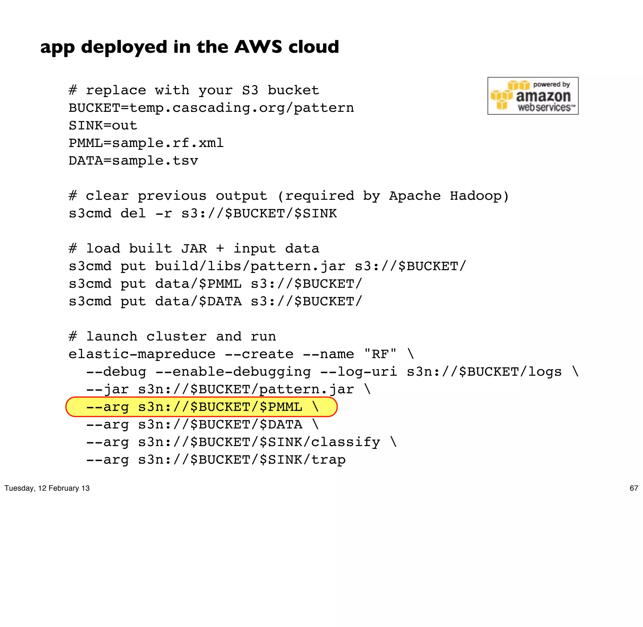 app deployed in the AWS cloud

                 # replace with your S3 bucket
                 BUCKET=temp.cascading.org/pattern
                 SINK=out
                 PMML=sample.rf.xml
                 DATA=sample.tsv

                 # clear previous output (required by Apache Hadoop)
                 s3cmd del -r s3://$BUCKET/$SINK

                 # load built JAR + input data
                 s3cmd put build/libs/pattern.jar s3://$BUCKET/
                 s3cmd put data/$PMML s3://$BUCKET/
                 s3cmd put data/$DATA s3://$BUCKET/

                 # launch cluster and run
                 elastic-mapreduce --create --name "RF" 
                   --debug --enable-debugging --log-uri s3n://$BUCKET/logs 
                   --jar s3n://$BUCKET/pattern.jar 
                   --arg s3n://$BUCKET/$PMML 
                   --arg s3n://$BUCKET/$DATA 
                   --arg s3n://$BUCKET/$SINK/classify 
                   --arg s3n://$BUCKET/$SINK/trap
Tuesday, 12 February 13                                                        67
 