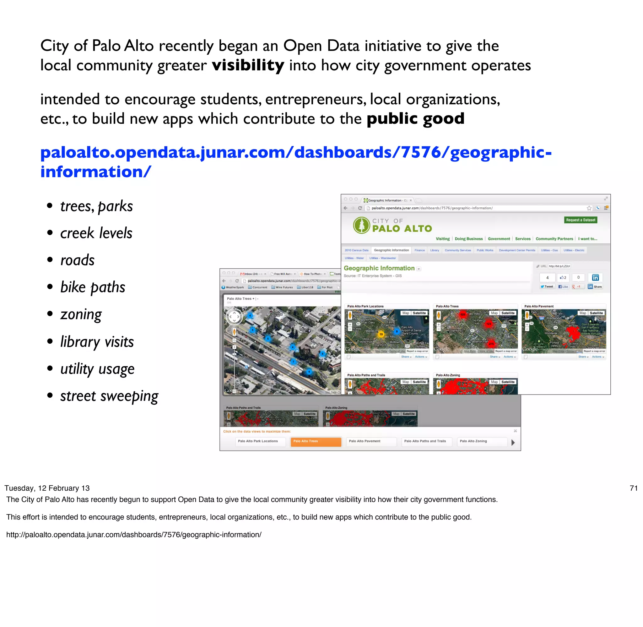 City of Palo Alto recently began an Open Data initiative to give the
          local community greater visibility into how city government operates

          intended to encourage students, entrepreneurs, local organizations,
          etc., to build new apps which contribute to the public good

          paloalto.opendata.junar.com/dashboards/7576/geographic-
          information/

            •   trees, parks
            •   creek levels
            •   roads
            •   bike paths
            •   zoning
            •   library visits
            •   utility usage
            •   street sweeping




Tuesday, 12 February 13                                                                                                                                  71
The City of Palo Alto has recently begun to support Open Data to give the local community greater visibility into how their city government functions.

This effort is intended to encourage students, entrepreneurs, local organizations, etc., to build new apps which contribute to the public good.

http://paloalto.opendata.junar.com/dashboards/7576/geographic-information/
 