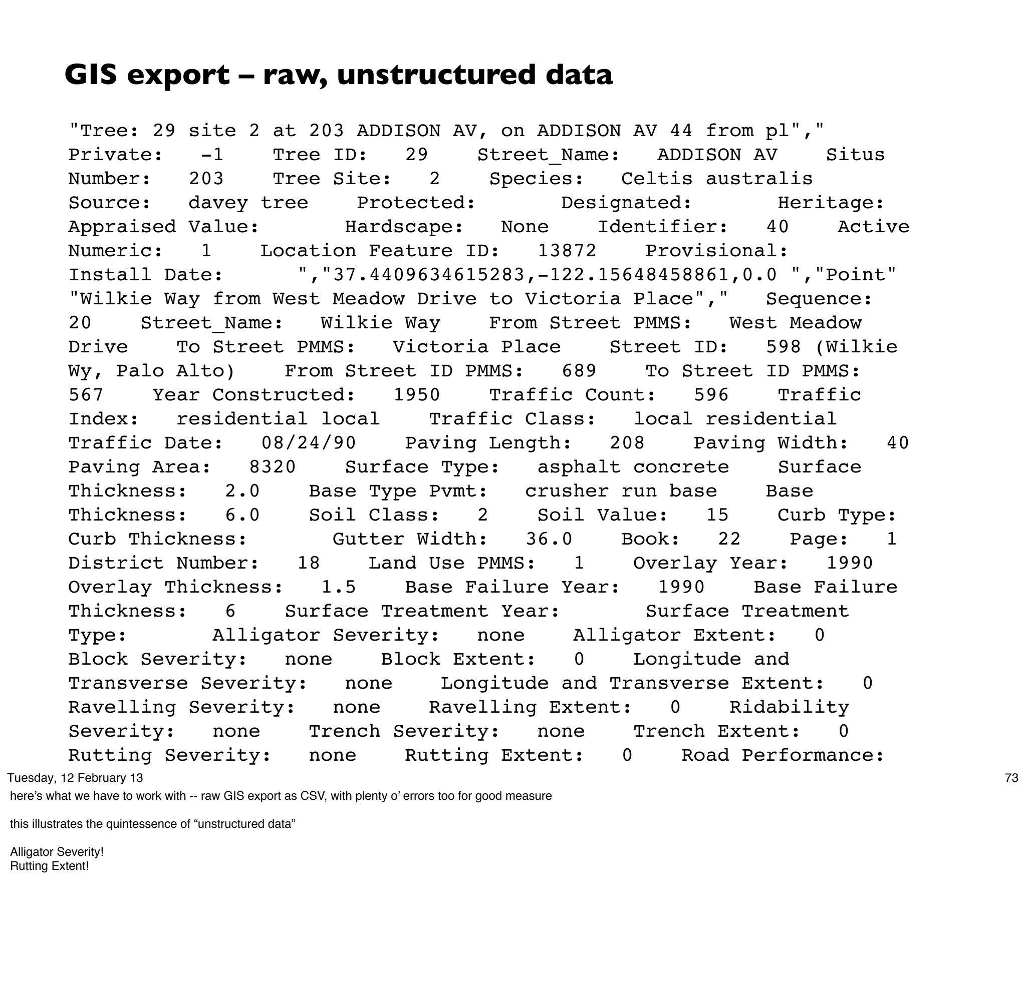 GIS export – raw, unstructured data
             "Tree: 29 site 2 at 203 ADDISON AV, on ADDISON AV 44 from pl","
             Private:               -1          Tree ID:                  29             Street_Name:           ADDISON AV         Situs
             Number:              203           Tree Site:                     2           Species:         Celtis australis
             Source:              davey tree                    Protected:                            Designated:            Heritage:
             Appraised Value:                                 Hardscape:                     None         Identifier:       40      Active
             Numeric:               1         Location Feature ID:                                13872        Provisional:
             Install Date:                           ","37.4409634615283,-122.15648458861,0.0 ","Point"
             "Wilkie Way from West Meadow Drive to Victoria Place","                                                        Sequence:
             20            Street_Name:                  Wilkie Way                        From Street PMMS:             West Meadow
             Drive               To Street PMMS:                       Victoria Place                      Street ID:       598 (Wilkie
             Wy, Palo Alto)                        From Street ID PMMS:                               689      To Street ID PMMS:
             567             Year Constructed:                         1950                Traffic Count:            596     Traffic
             Index:              residential local                             Traffic Class:                 local residential
             Traffic Date:                    08/24/90                    Paving Length:                   208       Paving Width:       40
             Paving Area:                   8320              Surface Type:                       asphalt concrete           Surface
             Thickness:                 2.0            Base Type Pvmt:                          crusher run base            Base
             Thickness:                 6.0            Soil Class:                       2        Soil Value:         15     Curb Type:
             Curb Thickness:                               Gutter Width:                        36.0        Book:      22      Page:     1
             District Number:                        18            Land Use PMMS:                      1      Overlay Year:        1990
             Overlay Thickness:                          1.5              Base Failure Year:                    1990       Base Failure
             Thickness:                 6          Surface Treatment Year:                                     Surface Treatment
             Type:                    Alligator Severity:                                none          Alligator Extent:         0
             Block Severity:                       none              Block Extent:                     0      Longitude and
             Transverse Severity:                             none                Longitude and Transverse Extent:                    0
             Ravelling Severity:                           none                Ravelling Extent:                 0       Ridability
             Severity:                none             Trench Severity:                           none        Trench Extent:        0
             Rutting Severity:                         none               Rutting Extent:                   0      Road Performance:
             UL (Urban Local)
Tuesday, 12 February 13                                Bike Lane:                      0        Bus Route:         0      Truck Route:        73
here’s what we have to work with -- raw GIS export as CSV, with plenty o’ errors too for good measure
             0           Remediation:                           Deduct Value:                        100      Priority:
this illustrates the quintessenceCondition:
             Pavement of “unstructured data”               excellent                       Street Cut Fee per SqFt:              10.00
             Source Date:
Alligator Severity!                         6/10/2009                     User Modified By:                    mnicols       Identifier
Rutting Extent!
             System:              21410            ","-122.1249640794,37.4155803115645,0.0
             -122.124661859039,37.4154224594993,0.0
             -122.124587720719,37.4153758330704,0.0
             -122.12451895942,37.4153242300888,0.0
             -122.124456098457,37.4152680432944,0.0
 
