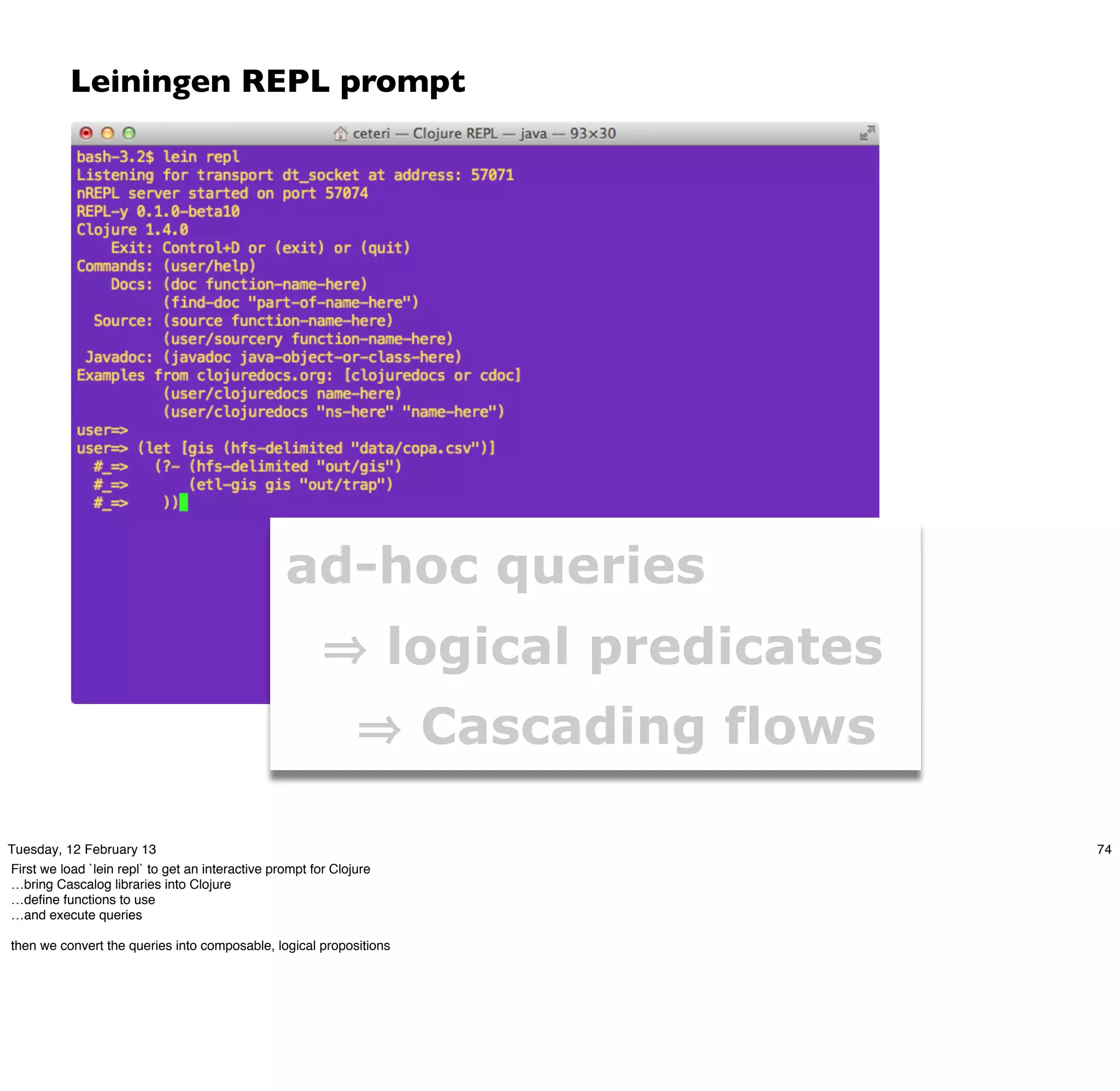 Leiningen REPL prompt




                                                  ad-hoc queries
                                                                     logical predicates
                                                                      Cascading flows

Tuesday, 12 February 13                                                                   74
First we load `lein repl` to get an interactive prompt for Clojure
…bring Cascalog libraries into Clojure
…deﬁne functions to use
…and execute queries

then we convert the queries into composable, logical propositions
 