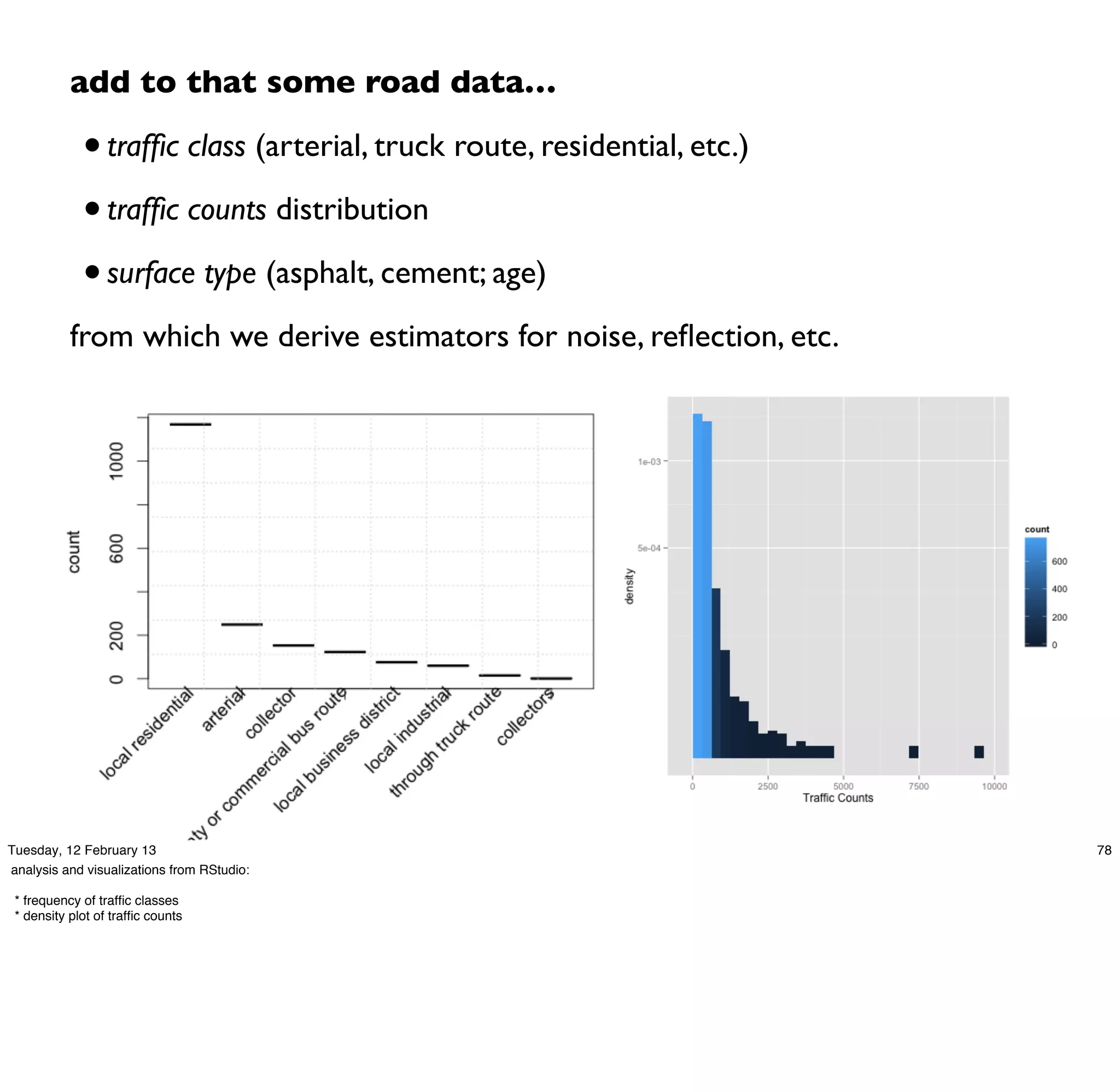 add to that some road data…

             • trafﬁc class (arterial, truck route, residential, etc.)
             • trafﬁc counts distribution
             • surface type (asphalt, cement; age)
           from which we derive estimators for noise, reﬂection, etc.




Tuesday, 12 February 13                                                  78
analysis and visualizations from RStudio:

 * frequency of trafﬁc classes
 * density plot of trafﬁc counts
 
