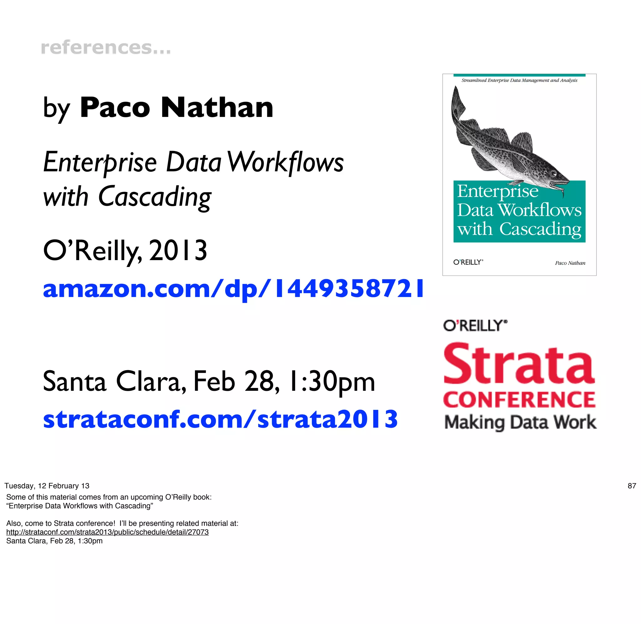 references…


           by Paco Nathan
           Enterprise Data Workﬂows
           with Cascading
           O’Reilly, 2013
           amazon.com/dp/1449358721


           Santa Clara, Feb 28, 1:30pm
           strataconf.com/strata2013

Tuesday, 12 February 13                                                    87
Some of this material comes from an upcoming O’Reilly book:
“Enterprise Data Workﬂows with Cascading”

Also, come to Strata conference! I’ll be presenting related material at:
http://strataconf.com/strata2013/public/schedule/detail/27073
Santa Clara, Feb 28, 1:30pm
 