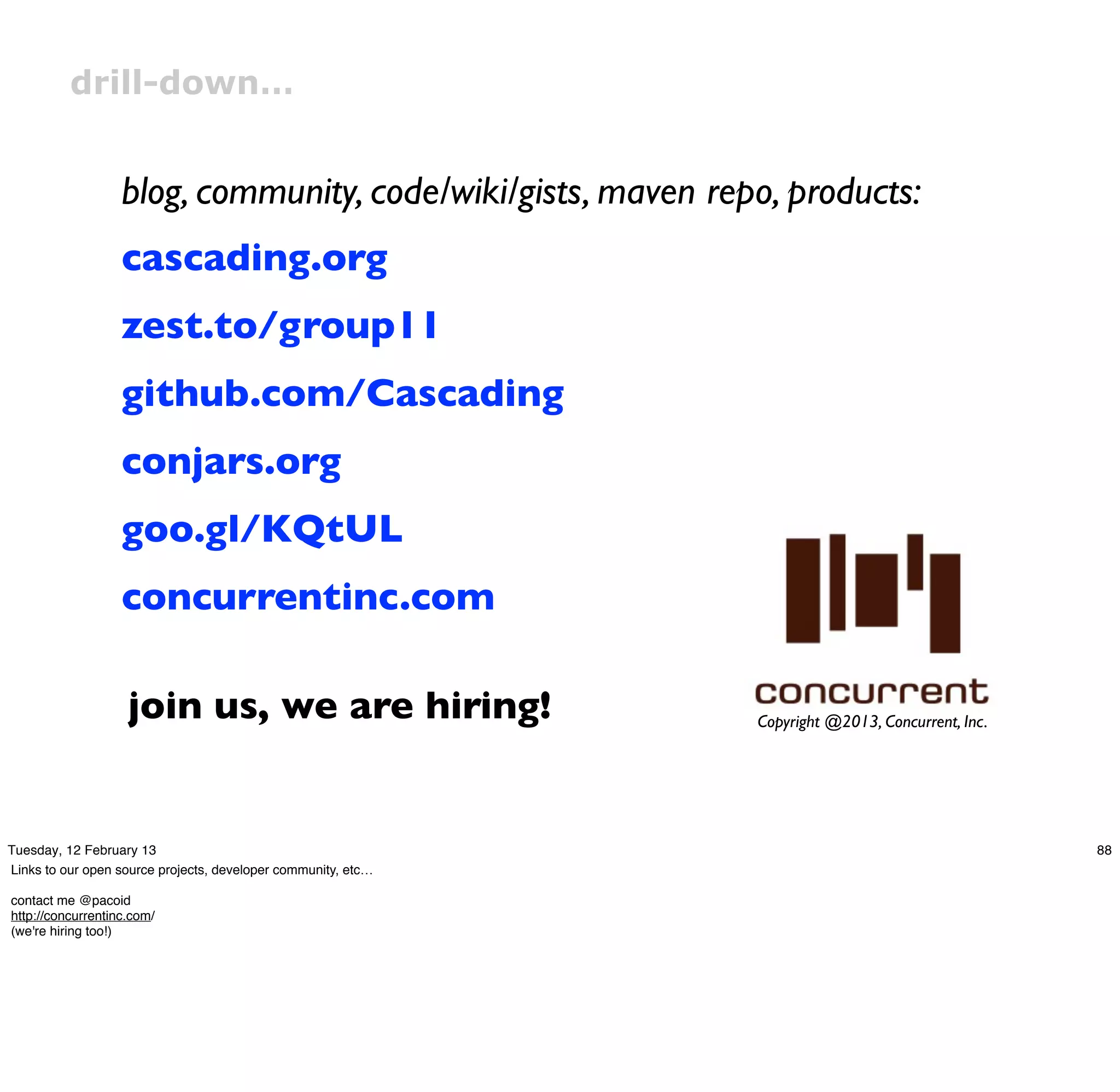 drill-down…


                   blog, community, code/wiki/gists, maven repo, products:
                   cascading.org
                   zest.to/group11
                   github.com/Cascading
                   conjars.org
                   goo.gl/KQtUL
                   concurrentinc.com

                    join us, we are hiring!                    Copyright @2013, Concurrent, Inc.




Tuesday, 12 February 13                                                                            88
Links to our open source projects, developer community, etc…

contact me @pacoid
http://concurrentinc.com/
(we're hiring too!)
 
