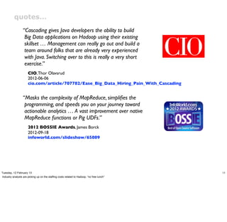 quotes…
                  “Cascading gives Java developers the ability to build
                   Big Data applications on Hadoop using their existing
                   skillset … Management can really go out and build a
                   team around folks that are already very experienced
                   with Java. Switching over to this is really a very short
                   exercise.”
                      CIO, Thor Olavsrud
                      2012-06-06
                      cio.com/article/707782/Ease_Big_Data_Hiring_Pain_With_Cascading


                  “Masks the complexity of MapReduce, simpliﬁes the
                   programming, and speeds you on your journey toward
                   actionable analytics … A vast improvement over native
                   MapReduce functions or Pig UDFs.”
                      2012 BOSSIE Awards, James Borck
                      2012-09-18
                      infoworld.com/slideshow/65089




Tuesday, 12 February 13                                                                    11
Industry analysts are picking up on the stafﬁng costs related to Hadoop, “no free lunch”
 