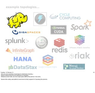 example topologies…




Tuesday, 12 February 13                                                                         16
Here are some examples of topologies for distributed computing --
Apache Hadoop being the ﬁrst supported by Cascading,
followed by local mode, and now a tuple space (IMDG) ﬂow planner in the works.

Several other widely used platforms would also be likely suspects for Cascading ﬂow planners.
 