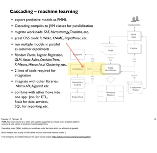 Cascading – machine learning
            •   export predictive models as PMML
            •   Cascading compiles to JVM classes for parallelization                                                             Customers


            •   migrate workloads: SAS, Microstrategy,Teradata, etc.
                                                                                                                                    Web

            •   great OSS tools: R, Weka, KNIME, RapidMiner, etc.                                                                   App


            •   run multiple models in parallel
                                                                                                                      logs
                as customer experiments                                                                                 logs
                                                                                                                          Logs
                                                                                                                                   Cache


            • Random Forest, Logistic Regression,                                      Support
                                                                                                                         source
                GLM, Assoc Rules, Decision Trees,                                                              trap
                                                                                                                tap
                                                                                                                           tap       sink
                                                                                                                                     tap

                K-Means, Hierarchical Clustering, etc.
                                                                                                                       Data
                                                                                      Modeling
            • 2 lines of code required for
                                                                                                       PMML
                                                                                                                      Workflow

                integration                                                                                sink
                                                                                                                                    source
                                                                                                                                      tap
                                                                                                           tap
            • integrate with other libraries:                                         Analytics
                                                                                       Cubes
                 Matrix API, Algebird, etc.                                                                                        customer
                                                                                                                                    Customer
                                                                                                                                  profile DBs
                                                                                                                                      Prefs
            • combine with other ﬂows into                                                                              Hadoop
                                                                                                                        Cluster
                one app: Java for ETL,                                                Reporting

                Scala for data services,
                SQL for reporting, etc.


Tuesday, 12 February 13                                                                                                                         19
PMML has been around for a while, and export is supported by virtually every analytics platform,
covering a wide variety of predictive modeling algorithms.

Cascading reads PMML, building out workﬂows under the hood which run efﬁciently in parallel.

Much cheaper than buying a SAS license for your 2000-node Hadoop cluster ;)

Five companies are collaborating on this open source project, https://github.com/Cascading/cascading.pattern
 