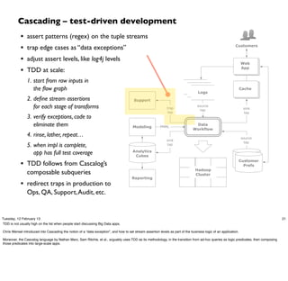Cascading – test-driven development
            •   assert patterns (regex) on the tuple streams
            •   trap edge cases as “data exceptions”                                                                                                         Customers


            •   adjust assert levels, like log4j levels
                                                                                                                                                                   Web

            •   TDD at scale:                                                                                                                                      App


                1. start from raw inputs in
                                                                                                                               logs
                   the ﬂow graph                                                                                                 logs                              Cache
                                                                                                                                   Logs
                2. deﬁne stream assertions                                              Support
                   for each stage of transforms                                                                trap
                                                                                                                                   source
                                                                                                                                     tap                            sink
                                                                                                                tap                                                 tap
                3. verify exceptions, code to
                   eliminate them                                                       Modeling          PMML
                                                                                                                                 Data
                                                                                                                                Workflow
                4. rinse, lather, repeat…                                                                                                                          source
                                                                                                               sink
                                                                                                                                                                     tap
                5. when impl is complete,                                                                      tap

                                                                                        Analytics
                   app has full test coverage                                            Cubes                                                                customer
            • TDD follows from Cascalog’s                                                                                                                      Customer
                                                                                                                                                             profile DBs
                                                                                                                                                                 Prefs
                                                                                                                                  Hadoop
                composable subqueries                                                                                             Cluster
                                                                                       Reporting
            • redirect traps in production to
                Ops, QA, Support, Audit, etc.


Tuesday, 12 February 13                                                                                                                                                                21
TDD is not usually high on the list when people start discussing Big Data apps.

Chris Wensel introduced into Cascading the notion of a “data exception”, and how to set stream assertion levels as part of the business logic of an application.

Moreover, the Cascalog language by Nathan Marz, Sam Ritchie, et al., arguably uses TDD as its methodology, in the transition from ad-hoc queries as logic predicates, then composing
those predicates into large-scale apps.
 